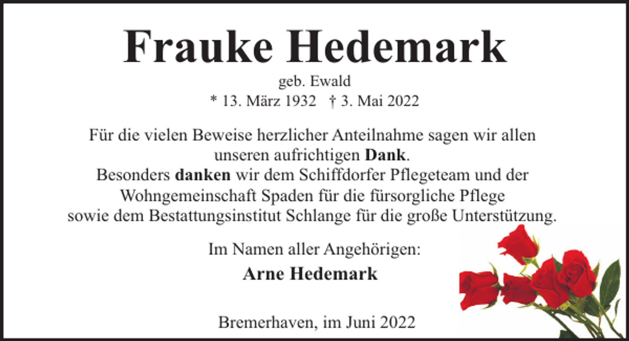 <p>Frauke Hedemark<br />geb. Ewald<br />* 13. März 1932 † 3. Mai 2022</p><p>Für die vielen Beweise herzlicher Anteilnahme sagen wir allen<br />unseren aufrichtigen Dank.<br />Besonders danken wir dem Schiffdorfer Pflegeteam und der<br />Wohngemeinschaft Spaden für die fürsorgliche Pflege<br />sowie dem Bestattungsinstitut Schlange für die große Unterstützung.<br />Im Namen aller Angehörigen:</p><p>Arne Hedemark<br />Bremerhaven, im Juni 2022</p>