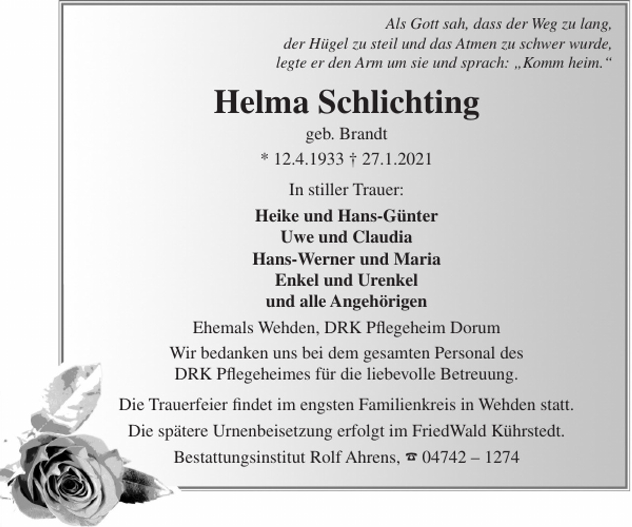 <p>Als Gott sah, dass der Weg zu lang,<br />der Hügel zu steil und das Atmen zu schwer wurde,<br />legte er den Arm um sie und sprach: „Komm heim.“</p><p>Helma Schlichting<br />geb. Brandt<br />* 12.4.1933 † 27.1.2021<br />In stiller Trauer:<br />Heike und Hans-Günter<br />Uwe und Claudia<br />Hans-Werner und Maria<br />Enkel und Urenkel<br />und alle Angehörigen<br />Ehemals Wehden, DRK Pflegeheim Dorum<br />Wir bedanken uns bei dem gesamten Personal des<br />DRK Pflegeheimes für die liebevolle Betreuung.<br />Die Trauerfeier findet im engsten Familienkreis in Wehden statt.<br />Die spätere Urnenbeisetzung erfolgt im FriedWald Kührstedt.<br />Bestattungsinstitut Rolf Ahrens, ☎ 04742 – 1274</p>