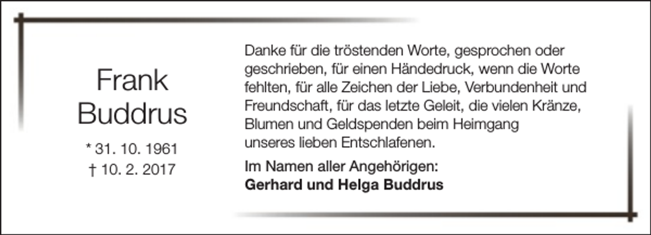 <p>Frank<br />Buddrus<br />* 31. 10. 1961<br />† 10. 2. 2017</p><p>Danke für die tröstenden Worte, gesprochen oder<br />geschrieben, für einen Händedruck, wenn die Worte<br />fehlten, für alle Zeichen der Liebe, Verbundenheit und<br />Freundschaft, für das letzte Geleit, die vielen Kränze,<br />Blumen und Geldspenden beim Heimgang<br />unseres lieben Entschlafenen.<br />Im Namen aller Angehörigen:<br />Gerhard und Helga Buddrus</p>