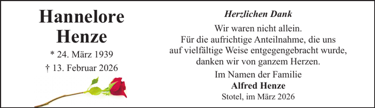 <p>Hannelore<br />Henze<br />* 24. März 1939<br />† 13. Februar 2026</p><p>Herzlichen Dank<br />Wir waren nicht allein.<br />Für die aufrichtige Anteilnahme, die uns<br />auf vielfältige Weise entgegengebracht wurde,<br />danken wir von ganzem Herzen.<br />Im Namen der Familie<br />Alfred Henze<br />Stotel, im März 2026</p>