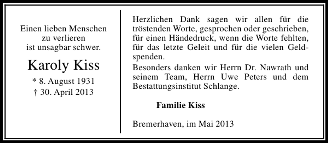 <p>Einen lieben Menschen<br />zu verlieren<br />ist unsagbar schwer.</p><p>Karoly Kiss<br />* 8. August 1931<br />† 30. April 2013</p><p>Herzlichen Dank sagen wir allen für die<br />tröstenden Worte, gesprochen oder geschrieben,<br />für einen Händedruck, wenn die Worte fehlten,<br />für das letzte Geleit und für die vielen Geldspenden.<br />Besonders danken wir Herrn Dr. Nawrath und<br />seinem Team, Herrn Uwe Peters und dem<br />Bestattungsinstitut Schlange.<br />Familie Kiss<br />Bremerhaven, im Mai 2013</p>