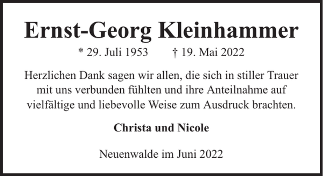 <p>Ernst-Georg Kleinhammer<br />* 29. Juli 1953</p><p>† 19. Mai 2022</p><p>Herzlichen Dank sagen wir allen, die sich in stiller Trauer<br />mit uns verbunden fühlten und ihre Anteilnahme auf<br />vielfältige und liebevolle Weise zum Ausdruck brachten.<br />Christa und Nicole<br />Neuenwalde im Juni 2022</p>