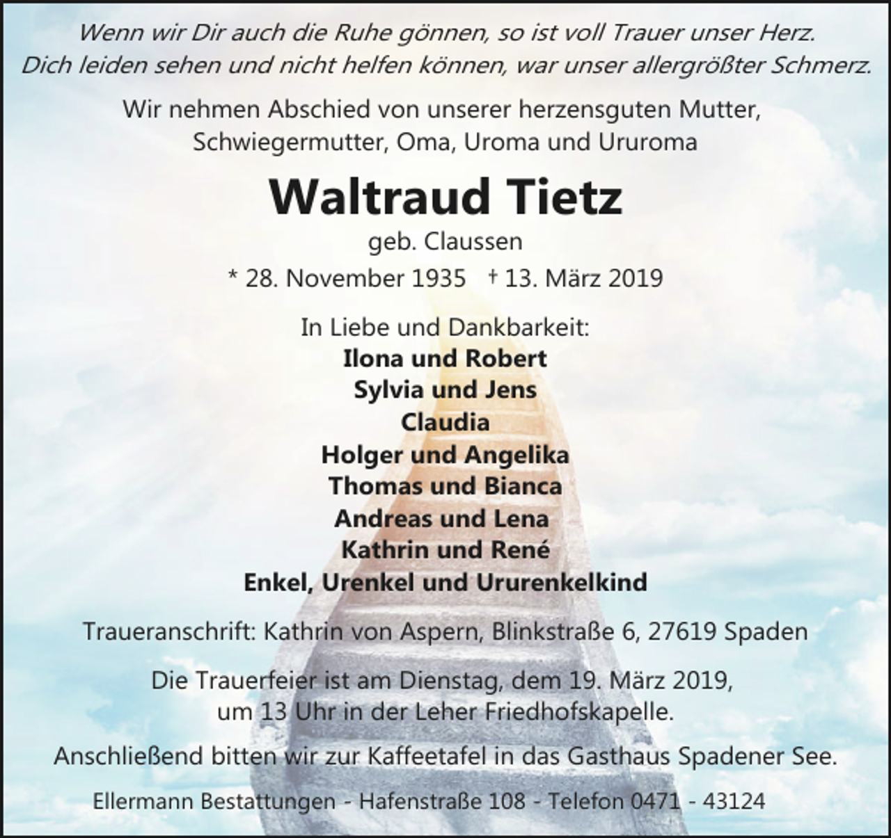 <p>Wenn wir Dir auch die Ruhe gönnen, so ist voll Trauer unser Herz.<br />Dich leiden sehen und nicht helfen können, war unser allergrößter Schmerz.<br />Wir nehmen Abschied von unserer herzensguten Mutter,<br />Schwiegermutter, Oma, Uroma und Ururoma</p>
<p>Waltraud Tietz</p>
<p>geb. Claussen<br />* 28. November 1935 † 13. März 2019<br />In Liebe und Dankbarkeit:<br />Ilona und Robert<br />Sylvia und Jens<br />Claudia<br />Holger und Angelika<br />Thomas und Bianca<br />Andreas und Lena<br />Kathrin und René<br />Enkel, Urenkel und Ururenkelkind<br />Traueranschrift: Kathrin von Aspern, Blinkstraße 6, 27619 Spaden<br />Die Trauerfeier ist am Dienstag, dem 19. März 2019,<br />um 13 Uhr in der Leher Friedhofskapelle.<br />Anschließend bitten wir zur Kaffeetafel in das Gasthaus Spadener See.<br />Ellermann Bestattungen - Hafenstraße 108 - Telefon 0471 - 43124</p>