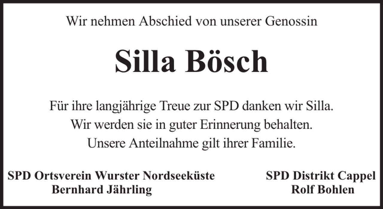 <p>Wir nehmen Abschied von unserer Genossin</p><p>Silla Bösch<br />Für ihre langjährige Treue zur SPD danken wir Silla.<br />Wir werden sie in guter Erinnerung behalten.<br />Unsere Anteilnahme gilt ihrer Familie.<br />SPD Ortsverein Wurster Nordseeküste<br />Bernhard Jährling</p><p>SPD Distrikt Cappel<br />Rolf Bohlen</p>