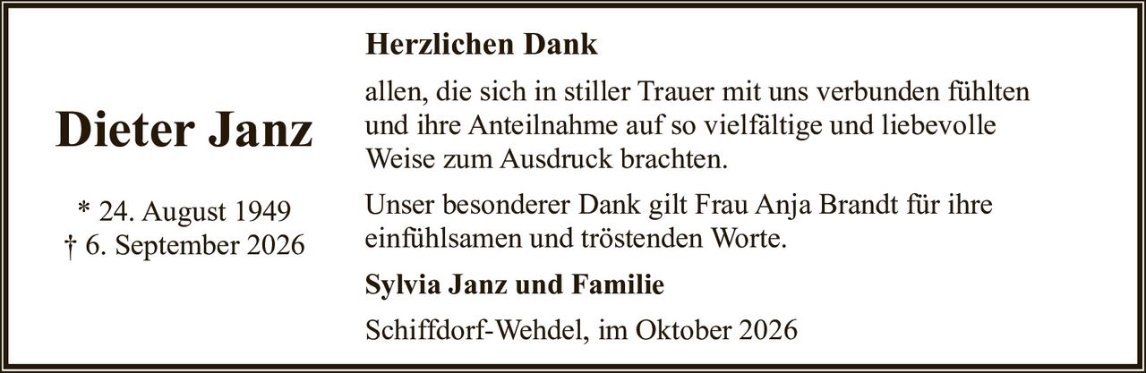 <p><strong>Dieter Janz</strong></p>
<p>* 24. August 1949<br>† 6. September 2026</p>
<p><strong>Herzlichen Dank</strong></p>
<p>allen, die sich in stiller Trauer mit uns verbunden fühlten und ihre Anteilnahme auf so vielfältige und liebevolle Weise zum Ausdruck brachten.</p>
<p>Unser besonderer Dank gilt Frau Anja Brandt für ihre einfühlsamen und tröstenden Worte.</p>
<p><strong>Sylvia Janz und Familie</strong></p>
<p>Schiffdorf-Wehdel, im Oktober 2026</p>