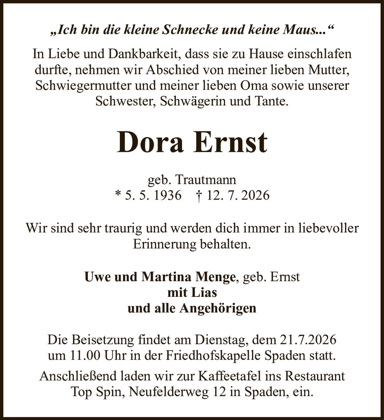 „Ich bin die kleine Schnecke und keine Maus...“Dora ErnstIn Liebe und Dankbarkeit, dass sie zu Hause einschlafen durfte, nehmen wir Abschied von meiner lieben Mutter, Schwiegermutter und meiner lieben Oma sowie unserer Schwester, Schwägerin und Tante.Uwe und Martina Menge, geb. Ernstmit Liasund alle AngehörigenDie Beisetzung findet am Dienstag, dem 21.7.2026um 11.00 Uhr in der Friedhofskapelle Spaden statt.Anschließend laden wir zur Kaffeetafel ins RestaurantTop Spin, Neufelderweg 12 in Spaden, ein.geb. Trautmann* 5.5.1936† 12.7.2026Wir sind sehr traurig und werden dich immer in liebevoller Erinnerung behalten.