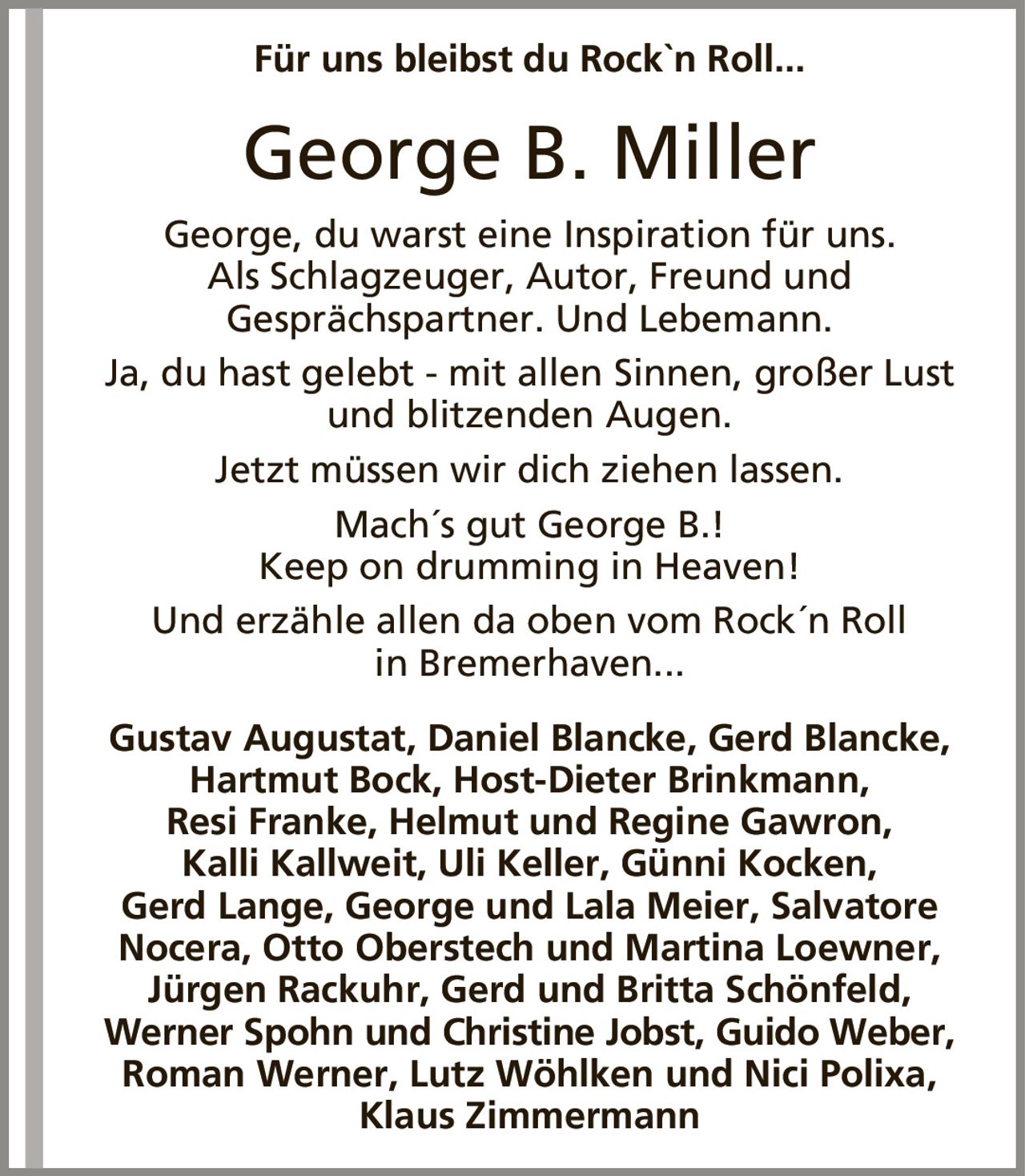 Für uns bleibst du Rock`n Roll...George B. MillerGeorge, du warst eine Inspiration für uns.Als Schlagzeuger, Autor, Freund undGesprächspartner. Und Lebemann.Ja, du hast gelebt - mit allen Sinnen, großer Lust und blitzenden Augen.Jetzt müssen wir dich ziehen lassen.Mach´s gut George B.!Keep on drumming in Heaven!Und erzähle allen da oben vom Rock´n Rollin Bremerhaven...Gustav Augustat, Daniel Blancke, Gerd Blancke, Hartmut Bock, Host-Dieter Brinkmann,Resi Franke, Helmut und Regine Gawron,Kalli Kallweit, Uli Keller, Günni Kocken,Gerd Lange, George und Lala Meier, Salvatore Nocera, Otto Oberstech und Martina Loewner, Jürgen Rackuhr, Gerd und Britta Schönfeld,Werner Spohn und Christine Jobst, Guido Weber,Roman Werner, Lutz Wöhlken und Nici Polixa,Klaus Zimmermann