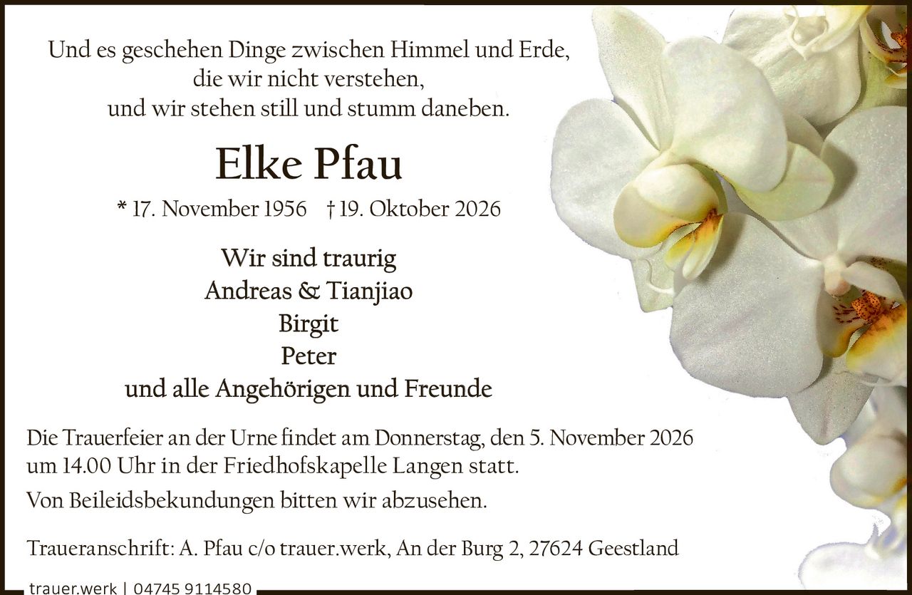 <p>Und es geschehen Dinge zwischen Himmel und Erde,<br>die wir nicht verstehen,<br>und wir stehen still und stumm daneben.</p><p><strong>Elke Pfau</strong><br>* 17. November 1956 † 19. Oktober 2026</p><p><strong>Wir sind traurig</strong><br>Andreas & Tianjiao<br>Birgit<br>Peter<br>und alle Angehörigen und Freunde</p><p>Die Trauerfeier an der Urne findet am Donnerstag, den 5. November 2026<br>um 14.00 Uhr in der Friedhofskapelle Langen statt.</p><p>Von Beileidsbekundungen bitten wir abzusehen.</p><p>Traueranschrift: A. Pfau c/o trauer.werk, An der Burg 2, 27624 Geestland</p><p>trauer.werk | 04745 9114580</p>