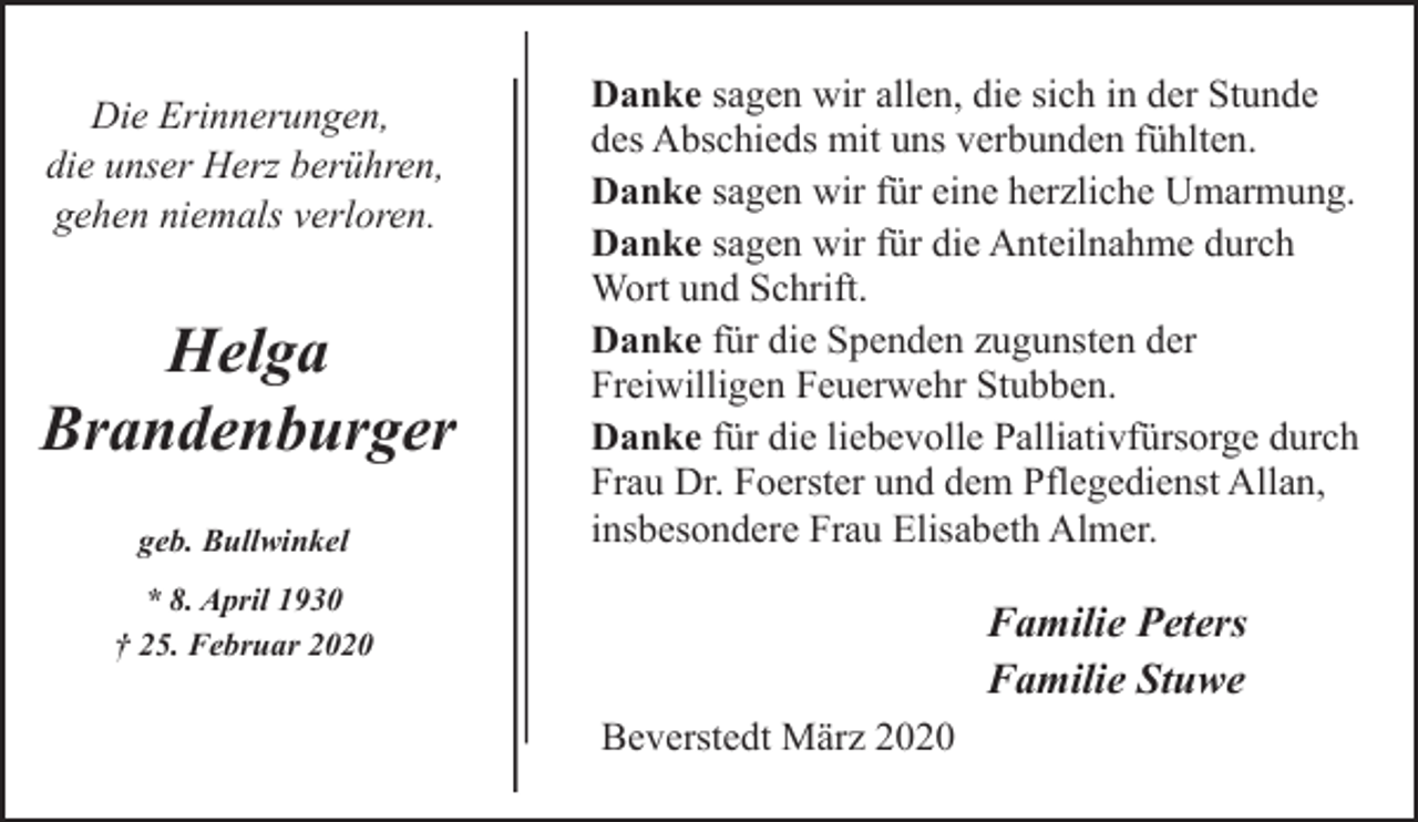 <p>Die Erinnerungen,<br />die unser Herz berühren,<br />gehen niemals verloren.</p><p>Helga<br />Brandenburger<br />geb. Bullwinkel</p><p>Danke sagen wir allen, die sich in der Stunde<br />des Abschieds mit uns verbunden fühlten.<br />Danke sagen wir für eine herzliche Umarmung.<br />Danke sagen wir für die Anteilnahme durch<br />Wort und Schrift.<br />Danke für die Spenden zugunsten der<br />Freiwilligen Feuerwehr Stubben.<br />Danke für die liebevolle Palliativfürsorge durch<br />Frau Dr. Foerster und dem Pflegedienst Allan,<br />insbesondere Frau Elisabeth Almer.</p><p>* 8. April 1930<br />† 25. Februar 2020</p><p>Familie Peters<br />Familie Stuwe<br />Beverstedt März 2020</p>