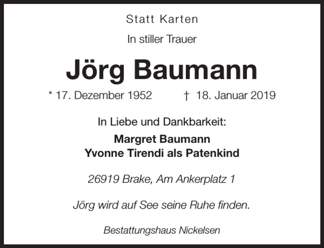 <p>Statt Karten<br />In stiller Trauer</p><p>Jörg Baumann<br />* 17. Dezember 1952</p><p>† 18. Januar 2019</p><p>In Liebe und Dankbarkeit:<br />Margret Baumann<br />Yvonne Tirendi als Patenkind<br />26919 Brake, Am Ankerplatz 1<br />Jörg wird auf See seine Ruhe finden.<br />Bestattungshaus Nickelsen</p>