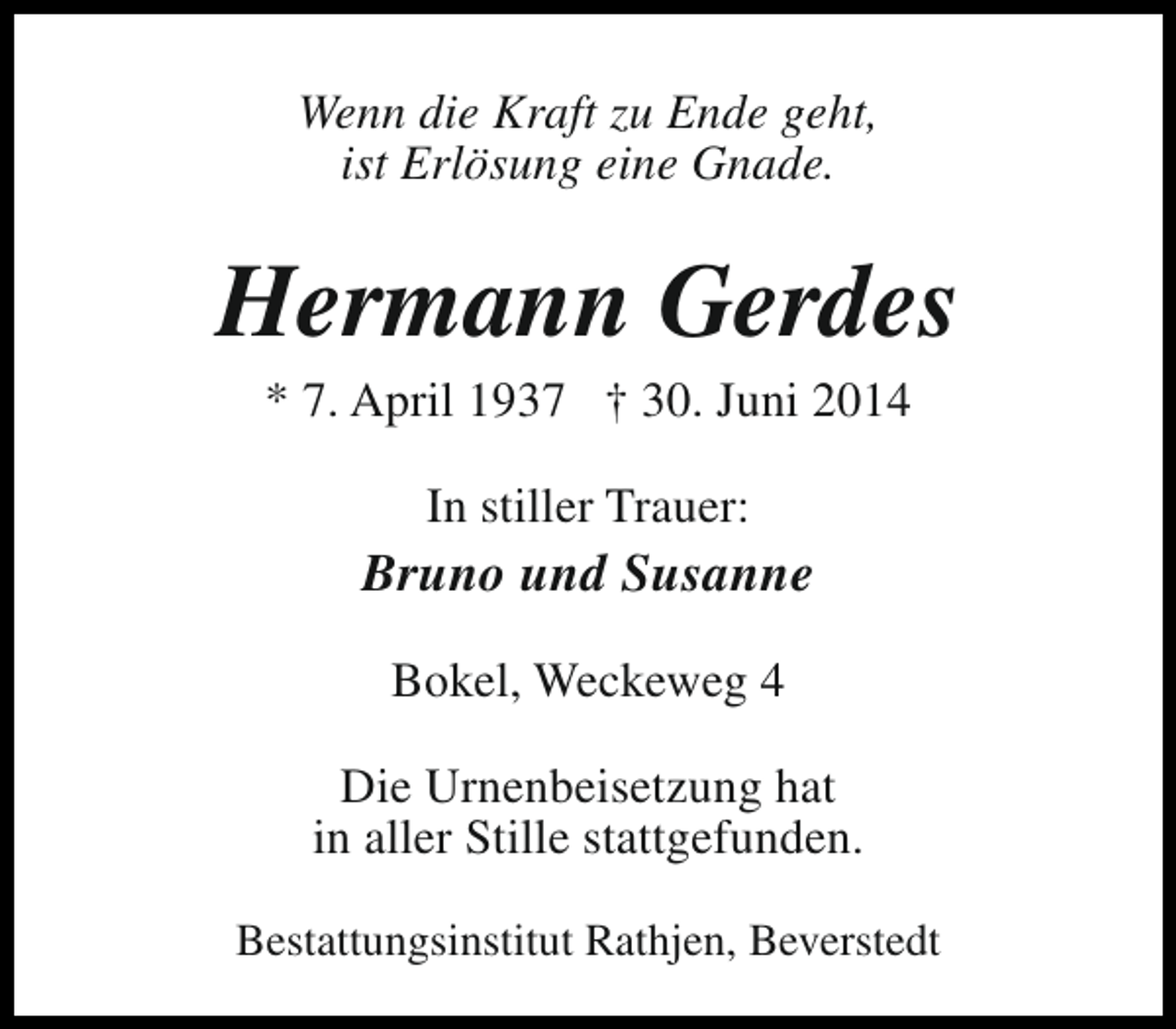 <p>Wenn die Kraft zu Ende geht,<br />ist Erlösung eine Gnade.</p><p>Hermann Gerdes<br />* 7. April 1937 † 30. Juni 2014<br />In stiller Trauer:</p><p>Bruno und Susanne<br />Bokel, Weckeweg 4<br />Die Urnenbeisetzung hat<br />in aller Stille stattgefunden.<br />Bestattungsinstitut Rathjen, Beverstedt</p>
