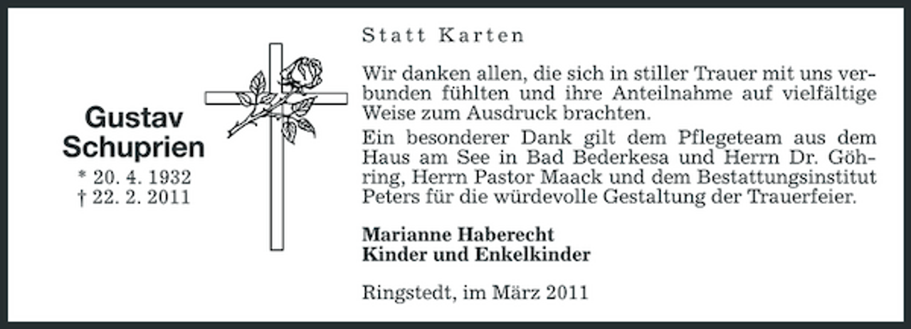 <p>Statt Karten Wir danken allen, die sich in stiller Trauer mit uns verbunden fühlten und ihre Anteilnahme auf vielfältige Weise zum Ausdruck brachten. Ein besonderer Dank gilt dem Pflegeteam aus dem Haus am See in Bad Bederkesa und Herrn Dr. Göhring, Herrn Pastor Maack und dem Bestattungsinstitut Peters für die würdevolle Gestaltung der Trauerfeier. Marianne Haberecht Kinder und Enkelkinder Ringstedt, im März 2011</p>
<p>Gustav Schuprien<br />* 20. 4. 1932 † 22. 2. 2011</p>