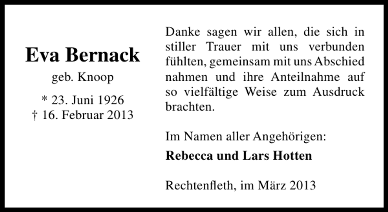 <p>Eva Bernack<br />geb. Knoop</p><p>* 23. Juni 1926<br />† 16. Februar 2013</p><p>Danke sagen wir allen, die sich in<br />stiller Trauer mit uns verbunden<br />fühlten, gemeinsam mit uns Abschied<br />nahmen und ihre Anteilnahme auf<br />so vielfältige Weise zum Ausdruck<br />brachten.<br />Im Namen aller Angehörigen:<br />Rebecca und Lars Hotten<br />Rechtenﬂeth, im März 2013</p>