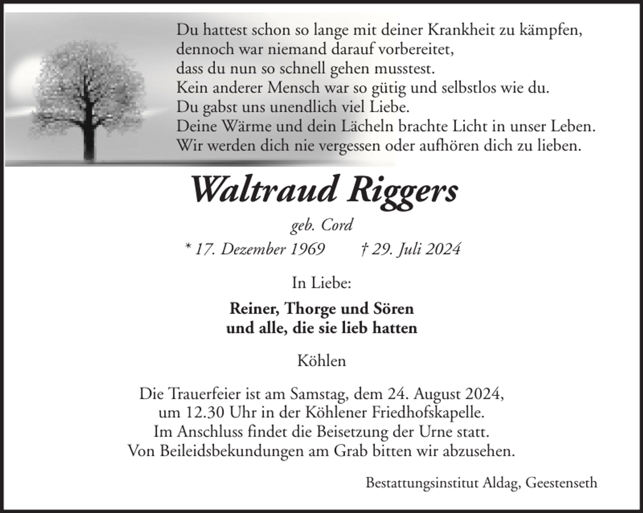 <p>Du hattest schon so lange mit deiner Krankheit zu kämpfen,<br />dennoch war niemand darauf vorbereitet,<br />dass du nun so schnell gehen musstest.<br />Kein anderer Mensch war so gütig und selbstlos wie du.<br />Du gabst uns unendlich viel Liebe.<br />Deine Wärme und dein Lächeln brachte Licht in unser Leben.<br />Wir werden dich nie vergessen oder aufhören dich zu lieben.</p><p>Waltraud Riggers<br />geb. Cord<br />* 17. Dezember 1969<br />† 29. Juli 2024<br />In Liebe:<br />Reiner, Thorge und Sören<br />und alle, die sie lieb hatten<br />Köhlen<br />Die Trauerfeier ist am Samstag, dem 24. August 2024,<br />um 12.30 Uhr in der Köhlener Friedhofskapelle.<br />Im Anschluss findet die Beisetzung der Urne statt.<br />Von Beileidsbekundungen am Grab bitten wir abzusehen.<br />Bestattungsinstitut Aldag, Geestenseth</p>
