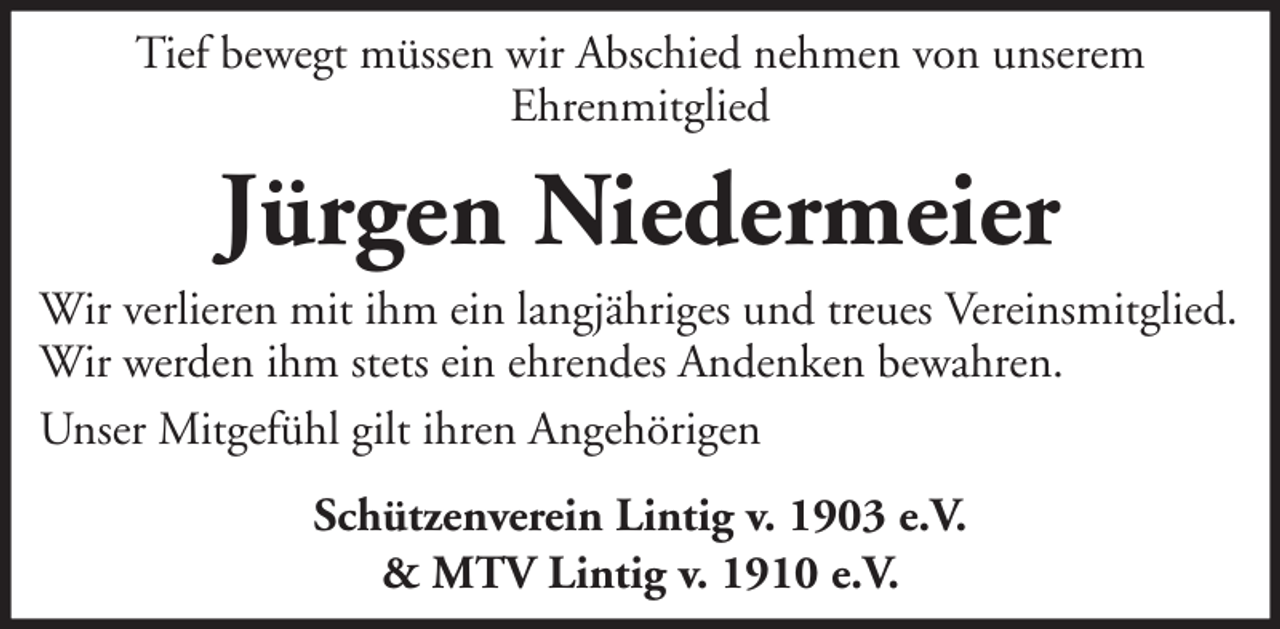 <p>Tief bewegt müssen wir Abschied nehmen von unserem<br />Ehrenmitglied</p><p>Jürgen Niedermeier<br />Wir verlieren mit ihm ein langjähriges und treues Vereinsmitglied.<br />Wir werden ihm stets ein ehrendes Andenken bewahren.<br />Unser Mitgefühl gilt ihren Angehörigen<br />Schützenverein Lintig v. 1903 e.V.<br />&amp; MTV Lintig v. 1910 e.V.</p>