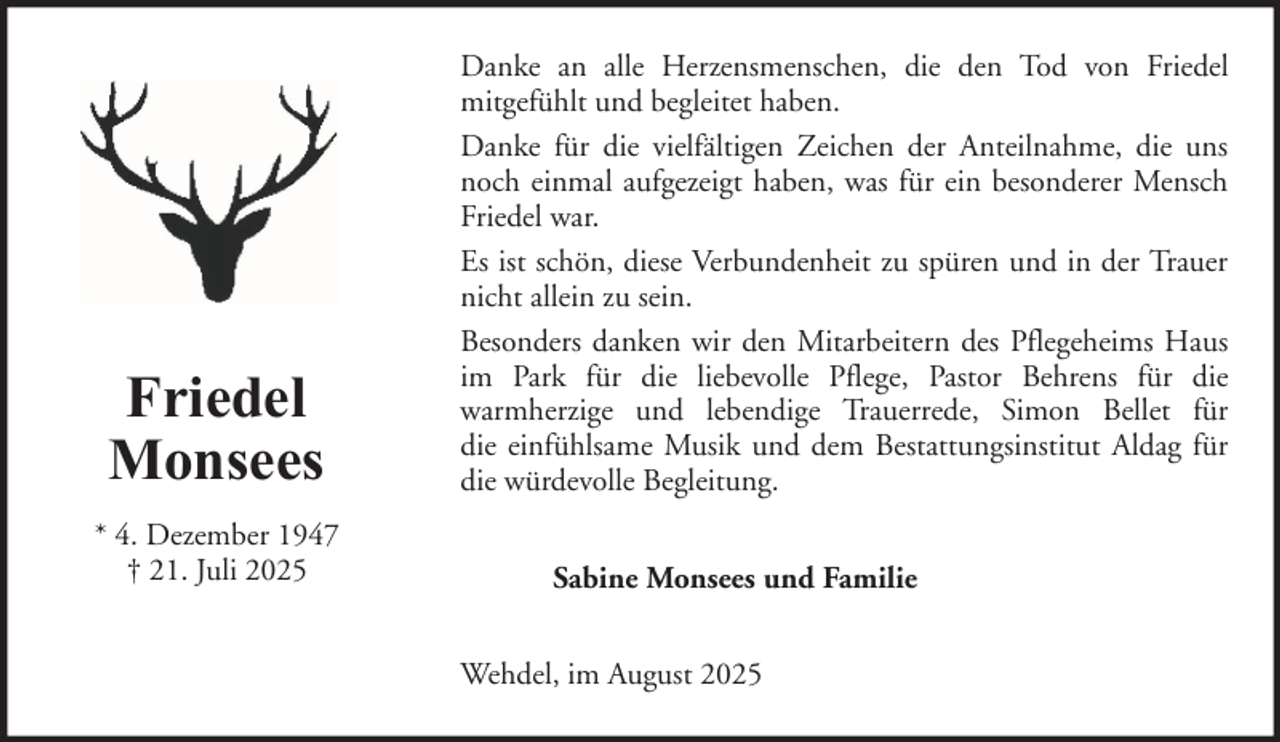 <p>Friedel<br />Monsees<br />* 4. Dezember 1947<br />† 21. Juli 2025</p>
<p>Danke an alle Herzensmenschen, die den Tod von Friedel<br />mitgefühlt und begleitet haben.<br />Danke für die vielfältigen Zeichen der Anteilnahme, die uns<br />noch einmal aufgezeigt haben, was für ein besonderer Mensch<br />Friedel war.<br />Es ist schön, diese Verbundenheit zu spüren und in der Trauer<br />nicht allein zu sein.<br />Besonders danken wir den Mitarbeitern des Pflegeheims Haus<br />im Park für die liebevolle Pflege, Pastor Behrens für die<br />warmherzige und lebendige Trauerrede, Simon Bellet für<br />die einfühlsame Musik und dem Bestattungsinstitut Aldag für<br />die würdevolle Begleitung.<br />Sabine Monsees und Familie<br />Wehdel, im August 2025</p>