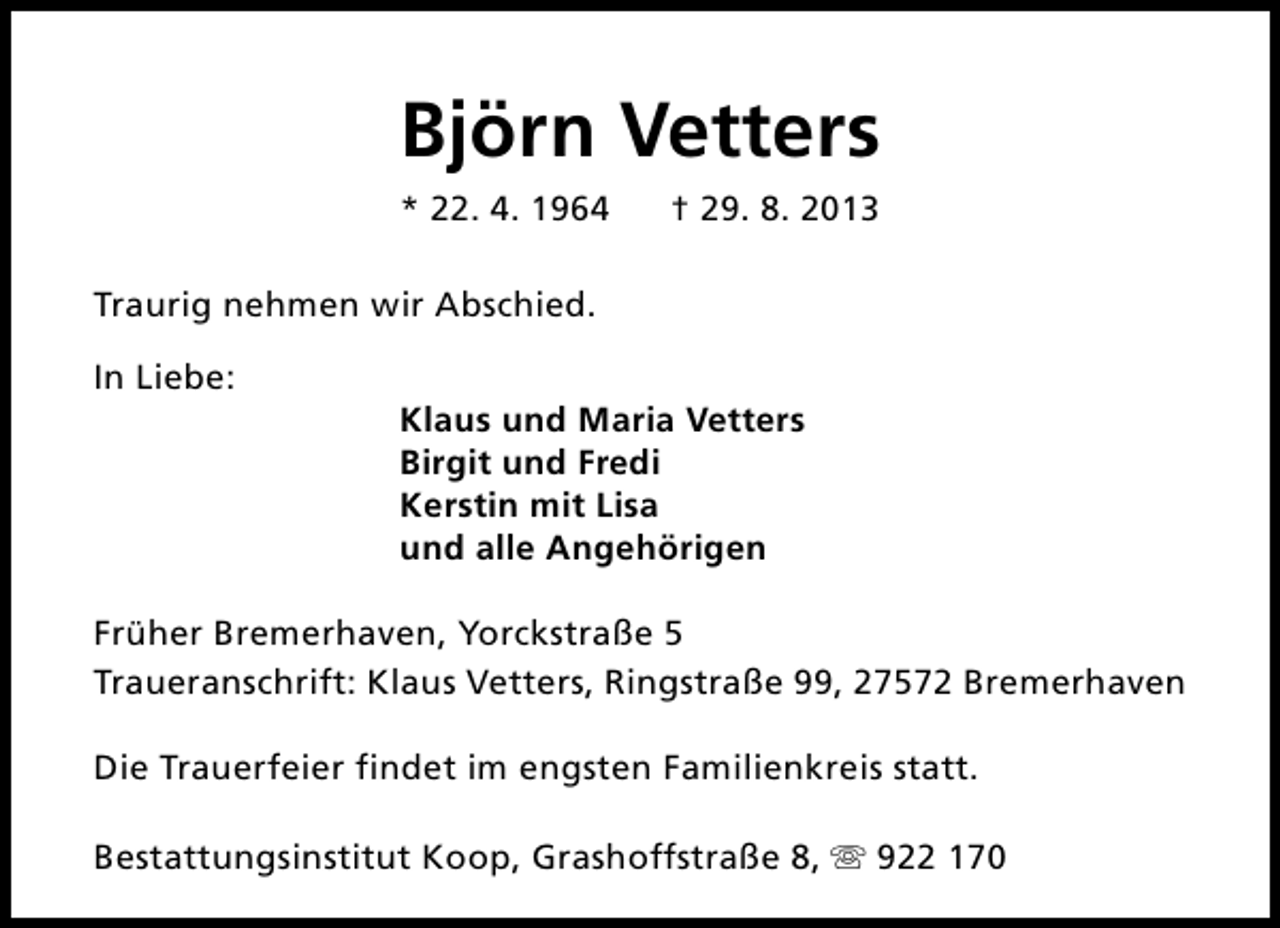<p>Björn Vetters<br />* 22. 4. 1964</p><p>† 29. 8. 2013</p><p>Traurig nehmen wir Abschied.<br />In Liebe:</p><p>Klaus und Maria Vetters<br />Birgit und Fredi<br />Kerstin mit Lisa<br />und alle Angehörigen</p><p>Früher Bremerhaven, Yorckstraße 5<br />Traueranschrift: Klaus Vetters, Ringstraße 99, 27572 Bremerhaven<br />Die Trauerfeier findet im engsten Familienkreis statt.<br />Bestattungsinstitut Koop, Grashoffstraße 8, s 922 170</p>