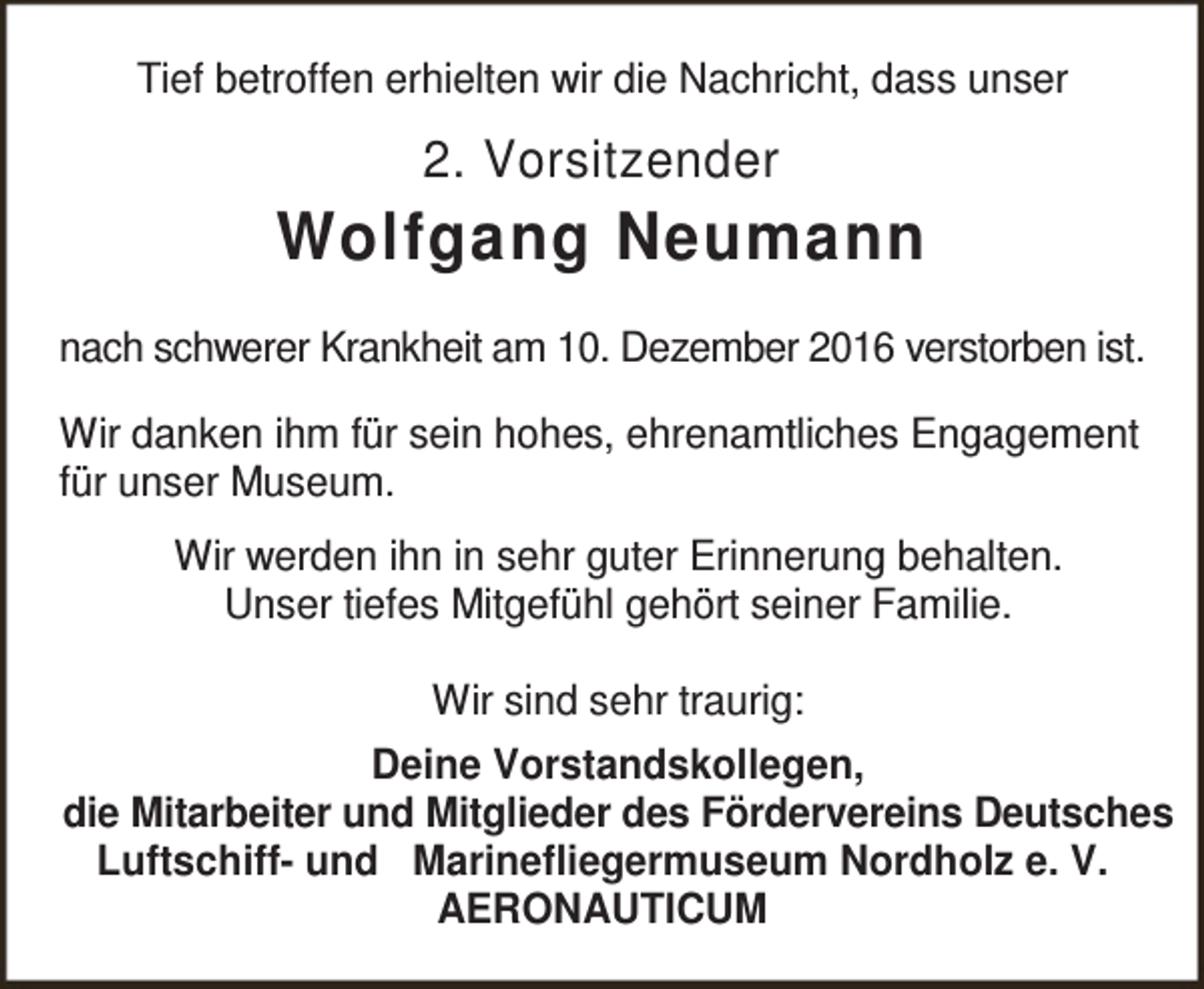 <p>Tief betroffen erhielten wir die Nachricht, dass unser</p><p>2. Vorsitzender</p><p>Wolfgang Neumann<br />nach schwerer Krankheit am 10. Dezember 2016 verstorben ist.<br />Wir danken ihm für sein hohes, ehrenamtliches Engagement<br />für unser Museum.<br />Wir werden ihn in sehr guter Erinnerung behalten.<br />Unser tiefes Mitgefühl gehört seiner Familie.<br />Wir sind sehr traurig:<br />Deine Vorstandskollegen,<br />die Mitarbeiter und Mitglieder des Fördervereins Deutsches<br />Luftschiff- und Marinefliegermuseum Nordholz e. V.<br />AERONAUTICUM</p>