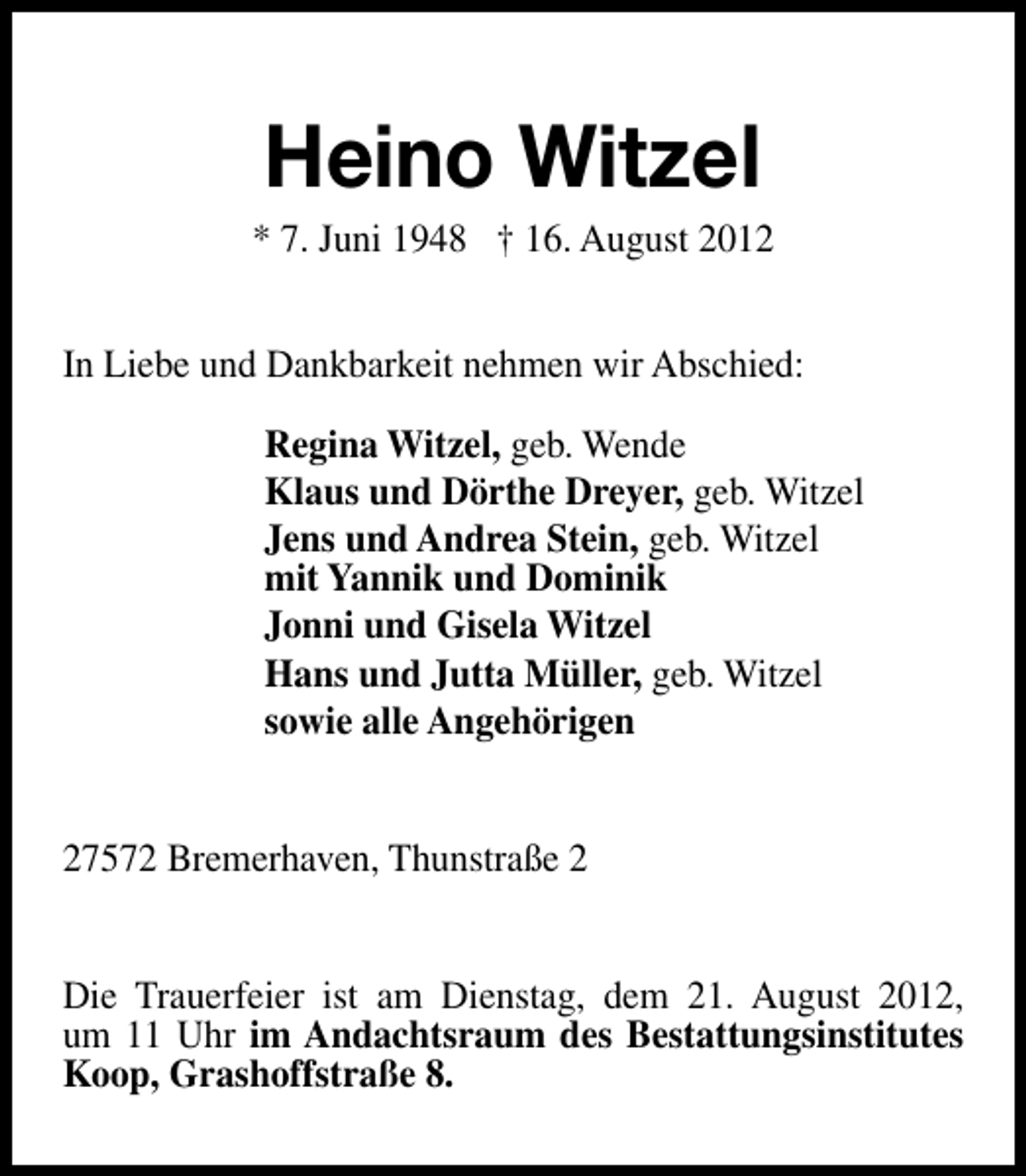 <p>Heino Witzel</p><p>* 7. Juni 1948 † 16. August 2012<br />In Liebe und Dankbarkeit nehmen wir Abschied:<br />Regina Witzel, geb. Wende<br />Klaus und Dörthe Dreyer, geb. Witzel<br />Jens und Andrea Stein, geb. Witzel<br />mit Yannik und Dominik<br />Jonni und Gisela Witzel<br />Hans und Jutta Müller, geb. Witzel<br />sowie alle Angehörigen<br />27572 Bremerhaven, Thunstraße 2<br />Die Trauerfeier ist am Dienstag, dem 21. August 2012,<br />um 11 Uhr im Andachtsraum des Bestattungsinstitutes<br />Koop, Grashoffstraße 8.</p>