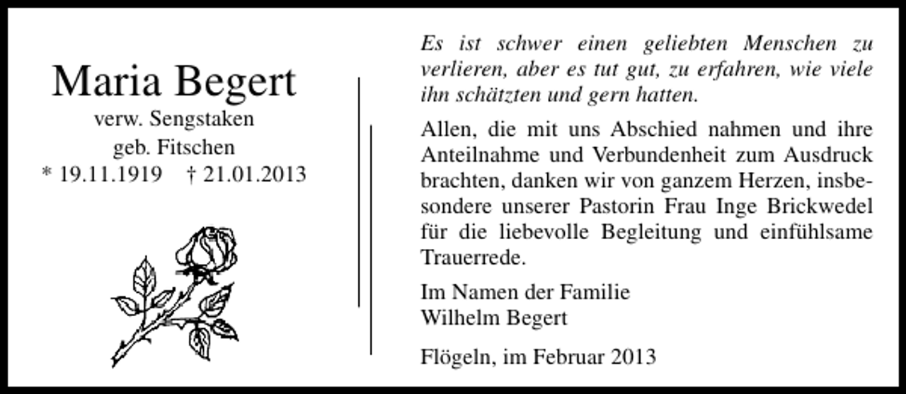 <p>Maria Begert</p><p>verw. Sengstaken<br />geb. Fitschen<br />* 19.11.1919 † 21.01.2013</p><p>Es ist schwer einen geliebten Menschen zu<br />verlieren, aber es tut gut, zu erfahren, wie viele<br />ihn schätzten und gern hatten.<br />Allen, die mit uns Abschied nahmen und ihre<br />Anteilnahme und Verbundenheit zum Ausdruck<br />brachten, danken wir von ganzem Herzen, insbesondere unserer Pastorin Frau Inge Brickwedel<br />für die liebevolle Begleitung und einfühlsame<br />Trauerrede.<br />Im Namen der Familie<br />Wilhelm Begert<br />Flögeln, im Februar 2013</p>