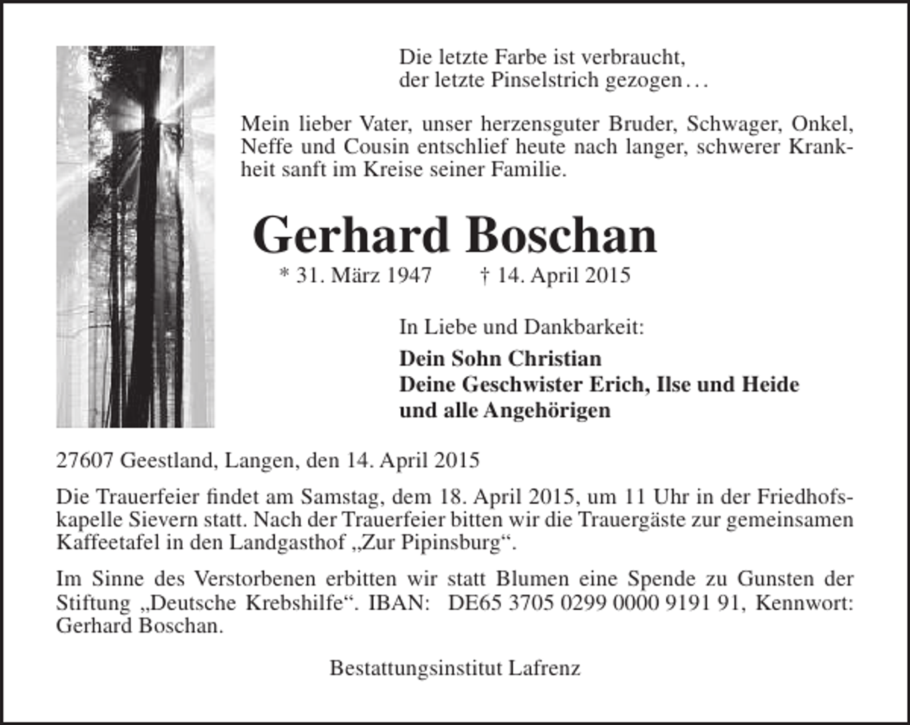 <p>Die letzte Farbe ist verbraucht,<br />der letzte Pinselstrich gezogen . . .<br />Mein lieber Vater, unser herzensguter Bruder, Schwager, Onkel,<br />Neffe und Cousin entschlief heute nach langer, schwerer Krankheit sanft im Kreise seiner Familie.</p><p>Gerhard Boschan<br />* 31. März 1947</p><p>† 14. April 2015</p><p>In Liebe und Dankbarkeit:<br />Dein Sohn Christian<br />Deine Geschwister Erich, Ilse und Heide<br />und alle Angehörigen<br />27607 Geestland, Langen, den 14. April 2015<br />Die Trauerfeier findet am Samstag, dem 18. April 2015, um 11 Uhr in der Friedhofskapelle Sievern statt. Nach der Trauerfeier bitten wir die Trauergäste zur gemeinsamen<br />Kaffeetafel in den Landgasthof „Zur Pipinsburg“.<br />Im Sinne des Verstorbenen erbitten wir statt Blumen eine Spende zu Gunsten der<br />Stiftung „Deutsche Krebshilfe“. IBAN: DE65 3705 0299 0000 91, Kennwort:<br />Gerhard Boschan.<br />Bestattungsinstitut Lafrenz</p>