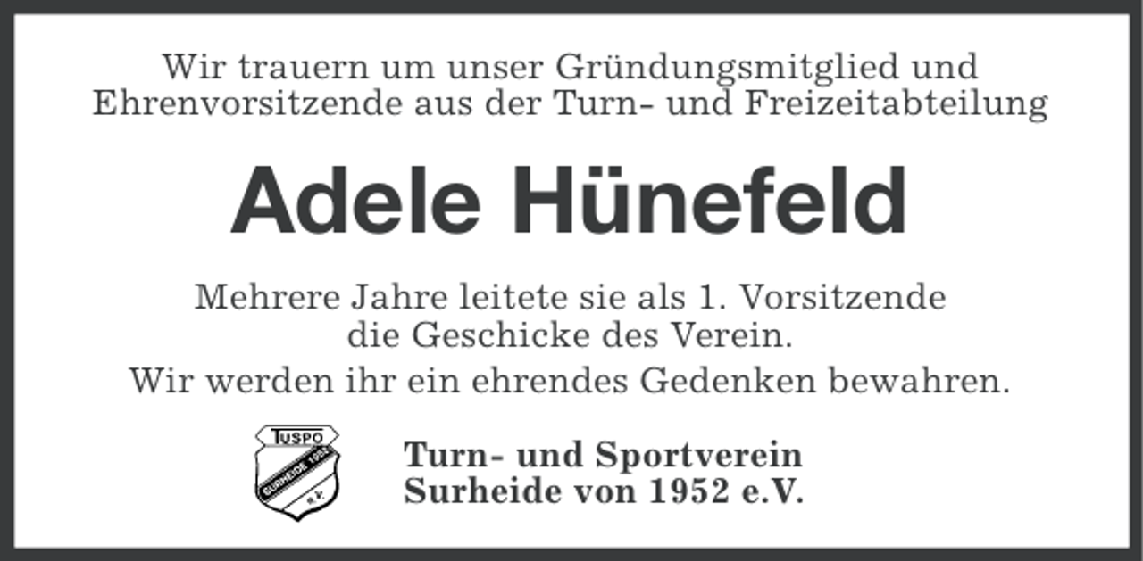 <p>Wir trauern um unser Gründungsmitglied und<br />Ehrenvorsitzende aus der Turn- und Freizeitabteilung</p><p>Adele Hünefeld<br />Mehrere Jahre leitete sie als 1. Vorsitzende<br />die Geschicke des Verein.<br />Wir werden ihr ein ehrendes Gedenken bewahren.<br />Turn- und Sportverein<br />Surheide von 1952 e.V.</p>