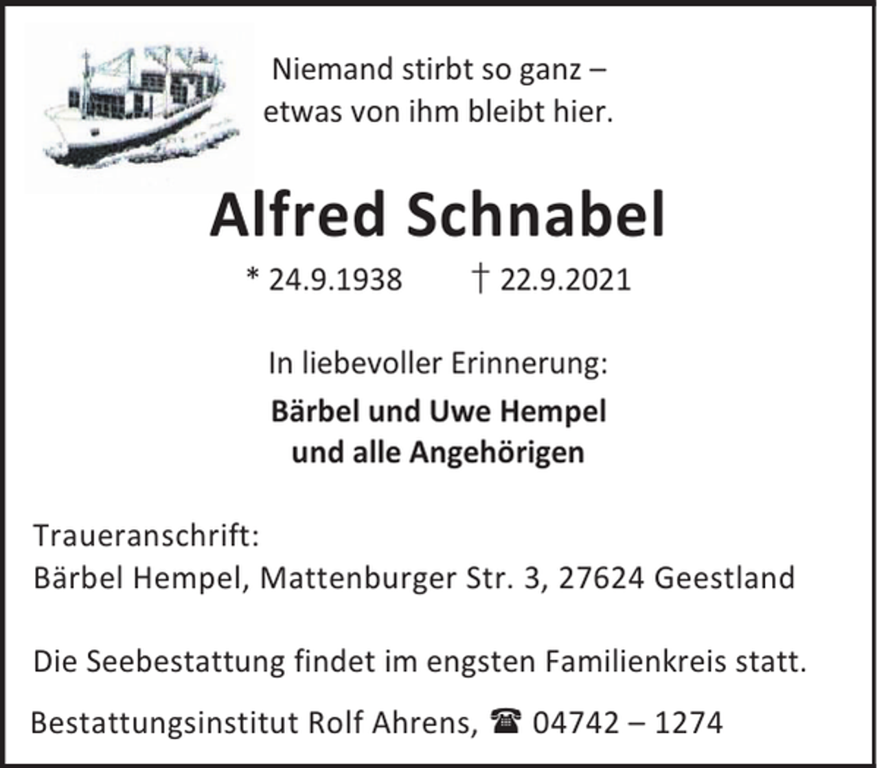 <p>Niemand stirbt so ganz –<br />etwas von ihm bleibt hier.</p><p>Alfred Schnabel<br />* 24.9.1938</p><p>† 22.9.2021</p><p>In liebevoller Erinnerung:<br />Bärbel und Uwe Hempel<br />und alle Angehörigen<br />Traueranschrift:<br />Bärbel Hempel, Mattenburger Str. 3, 27624 Geestland<br />Die Seebestattung findet im engsten Familienkreis statt.<br />Bestattungsinstitut Rolf Ahrens, 04742 – 1274</p>