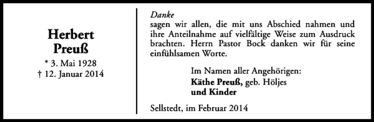<p>Herbert<br />Preuß</p><p>* 3. Mai 1928<br />† 12. Januar 2014</p><p>Danke<br />sagen wir allen, die mit uns Abschied nahmen und<br />ihre Anteilnahme auf vielfältige Weise zum Ausdruck<br />brachten. Herrn Pastor Bock danken wir für seine<br />einfühlsamen Worte.<br />Im Namen aller Angehörigen:<br />Käthe Preuß, geb. Höljes<br />und Kinder<br />Sellstedt, im Februar 2014</p>