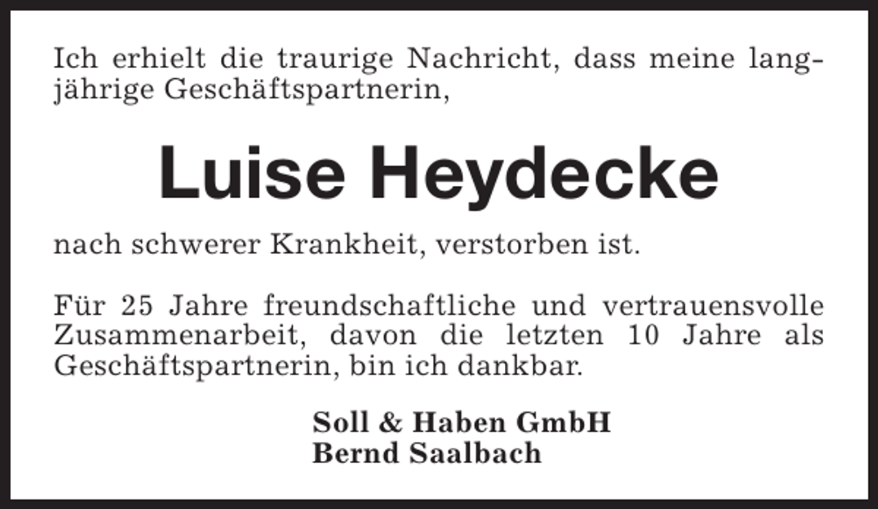 <p>Ich erhielt die traurige Nachricht, dass meine langjährige Geschäftspartnerin,</p><p>Luise Heydecke</p><p>nach schwerer Krankheit, verstorben ist.</p><p>Für 25 Jahre freundschaftliche und vertrauensvolle<br />Zusammenarbeit, davon die letzten 10 Jahre als<br />Geschäftspartnerin, bin ich dankbar.<br />Soll &amp; Haben GmbH<br />Bernd Saalbach</p>