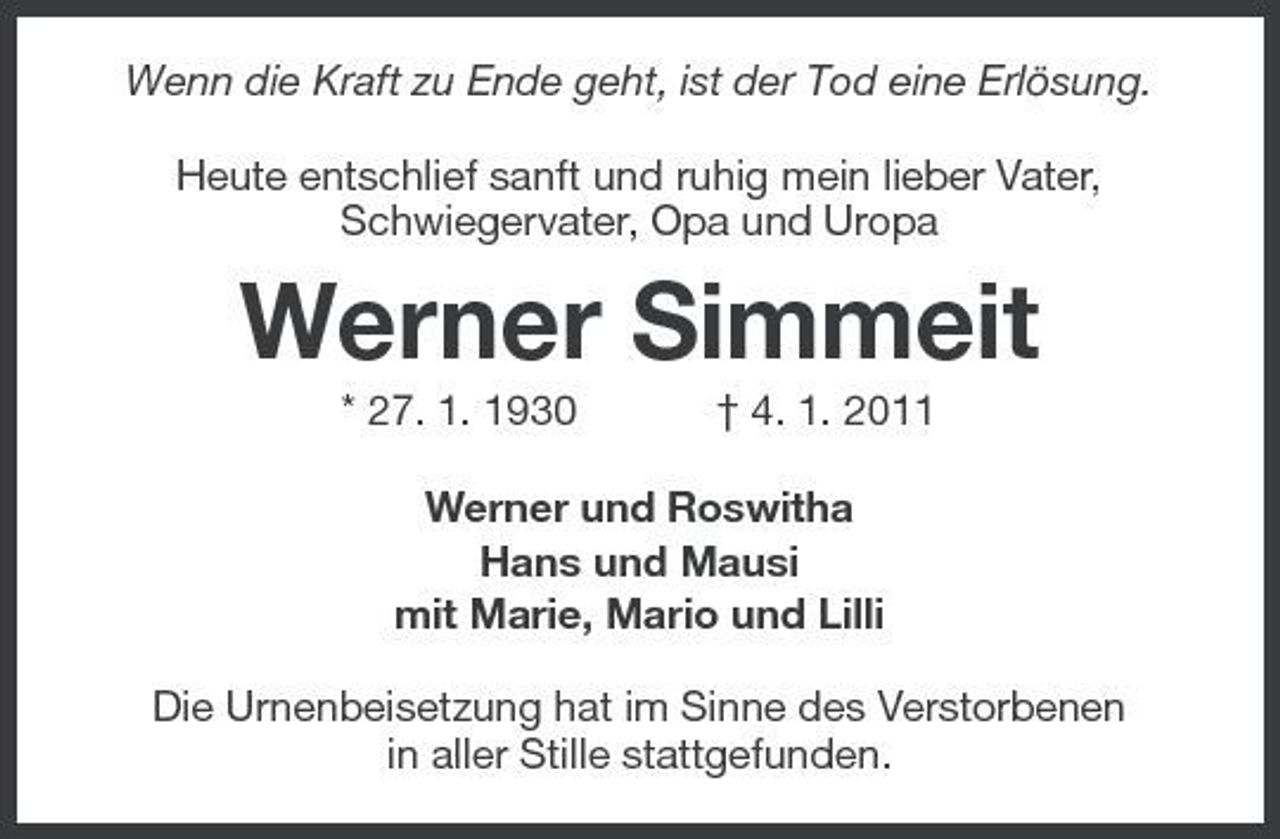 <p>Wenn die Kraft zu Ende geht, ist der Tod eine Erlösung. Heute entschlief sanft und ruhig mein lieber Vater, Schwiegervater, Opa und Uropa</p><p>Werner Simmeit<br />* 27. 1. 1930 † 4. 1. 2011 Werner und Roswitha Hans und Mausi mit Marie, Mario und Lilli Die Urnenbeisetzung hat im Sinne des Verstorbenen in aller Stille stattgefunden.</p>