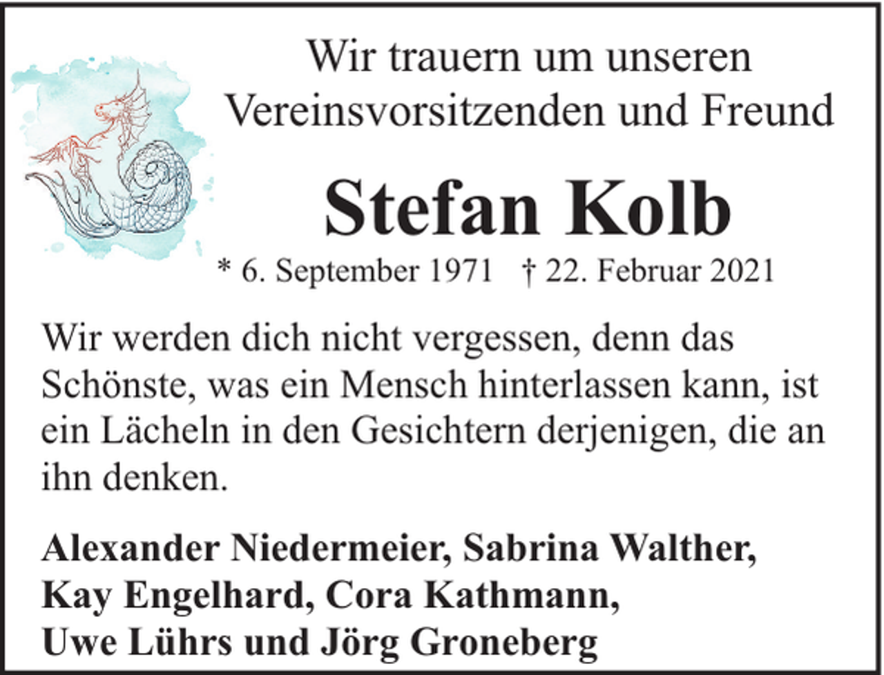 <p>Wir trauern um unseren<br />Vereinsvorsitzenden und Freund</p><p>Stefan Kolb</p><p>* 6. September 1971 † 22. Februar 2021</p><p>Wir werden dich nicht vergessen, denn das<br />Schönste, was ein Mensch hinterlassen kann, ist<br />ein Lächeln in den Gesichtern derjenigen, die an<br />ihn denken.<br />Alexander Niedermeier, Sabrina Walther,<br />Kay Engelhard, Cora Kathmann,<br />Uwe Lührs und Jörg Groneberg</p>