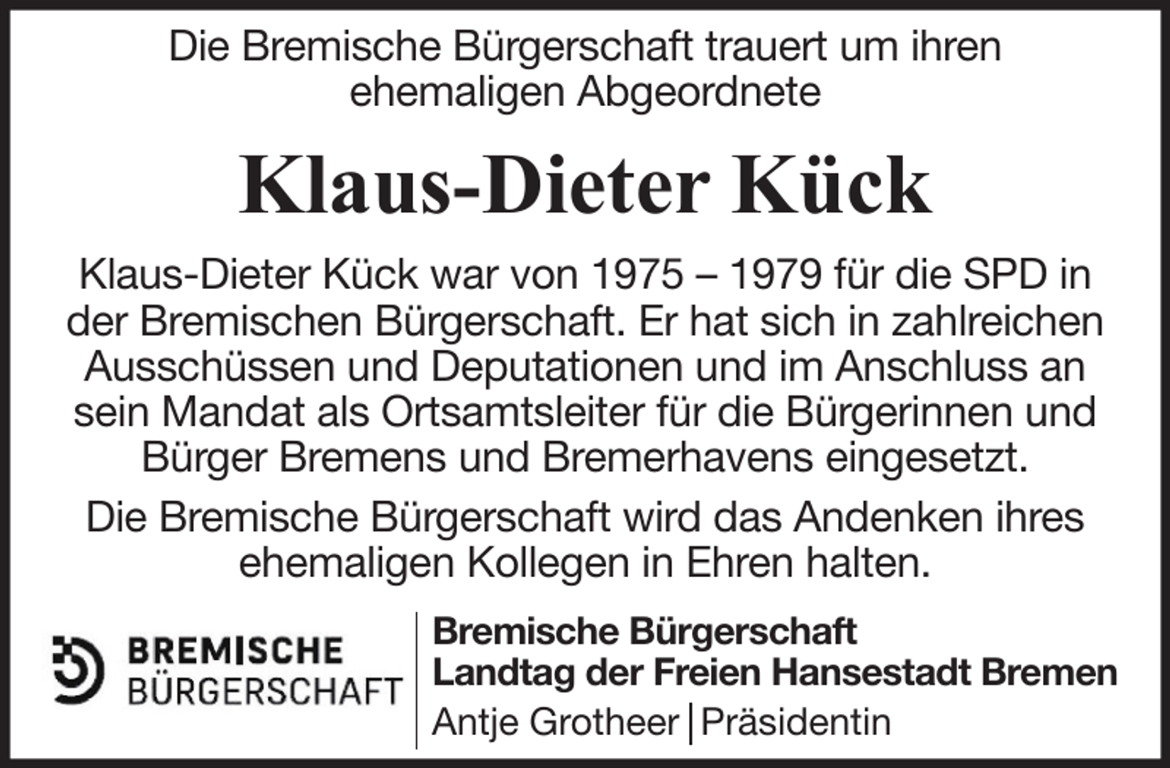 <p>Die Bremische Bürgerschaft trauert um ihren<br />ehemaligen Abgeordnete</p><p>Klaus-Dieter Kück<br />Klaus-Dieter Kück war von 1975 – 1979 für die SPD in<br />der Bremischen Bürgerschaft. Er hat sich in zahlreichen<br />Ausschüssen und Deputationen und im Anschluss an<br />sein Mandat als Ortsamtsleiter für die Bürgerinnen und<br />Bürger Bremens und Bremerhavens eingesetzt.<br />Die Bremische Bürgerschaft wird das Andenken ihres<br />ehemaligen Kollegen in Ehren halten.<br />Bremische Bürgerschaft<br />Landtag der Freien Hansestadt Bremen<br />Antje Grotheer Präsidentin</p>