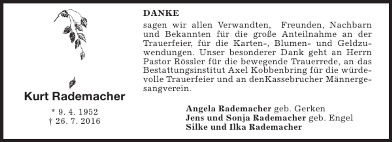 <p>Kurt Rademacher<br />* 9. 4. 1952<br />† 26. 7. 2016</p><p>DANKE<br />sagen wir allen Verwandten, Freunden, Nachbarn<br />und Bekannten für die große Anteilnahme an der<br />Trauerfeier, für die Karten-, Blumen- und Geldzuwendungen. Unser besonderer Dank geht an Herrn<br />Pastor Rössler für die bewegende Trauerrede, an das<br />Bestattungsinstitut Axel Kobbenbring für die würdevolle Trauerfeier und an denKassebrucher Männergesangverein.<br />Angela Rademacher geb. Gerken<br />Jens und Sonja Rademacher geb. Engel<br />Silke und Ilka Rademacher</p>