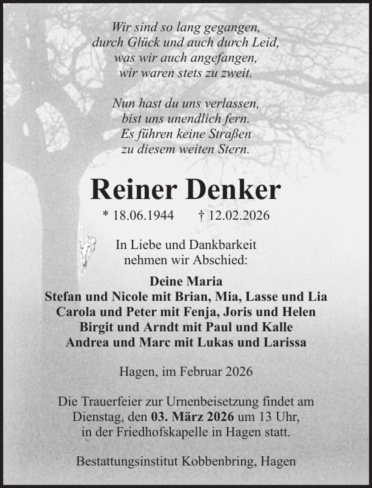 <p>Wir sind so lang gegangen,<br />durch Glück und auch durch Leid,<br />was wir auch angefangen,<br />wir waren stets zu zweit.<br />Nun hast du uns verlassen,<br />bist uns unendlich fern.<br />Es führen keine Straßen<br />zu diesem weiten Stern.</p><p>Reiner Denker<br />* 18.06.1944</p><p>† 12.02.2026</p><p>In Liebe und Dankbarkeit<br />nehmen wir Abschied:<br />Deine Maria<br />Stefan und Nicole mit Brian, Mia, Lasse und Lia<br />Carola und Peter mit Fenja, Joris und Helen<br />Birgit und Arndt mit Paul und Kalle<br />Andrea und Marc mit Lukas und Larissa<br />Hagen, im Februar 2026<br />Die Trauerfeier zur Urnenbeisetzung findet am<br />Dienstag, den 03. März 2026 um 13 Uhr,<br />in der Friedhofskapelle in Hagen statt.<br />Bestattungsinstitut Kobbenbring, Hagen</p>
