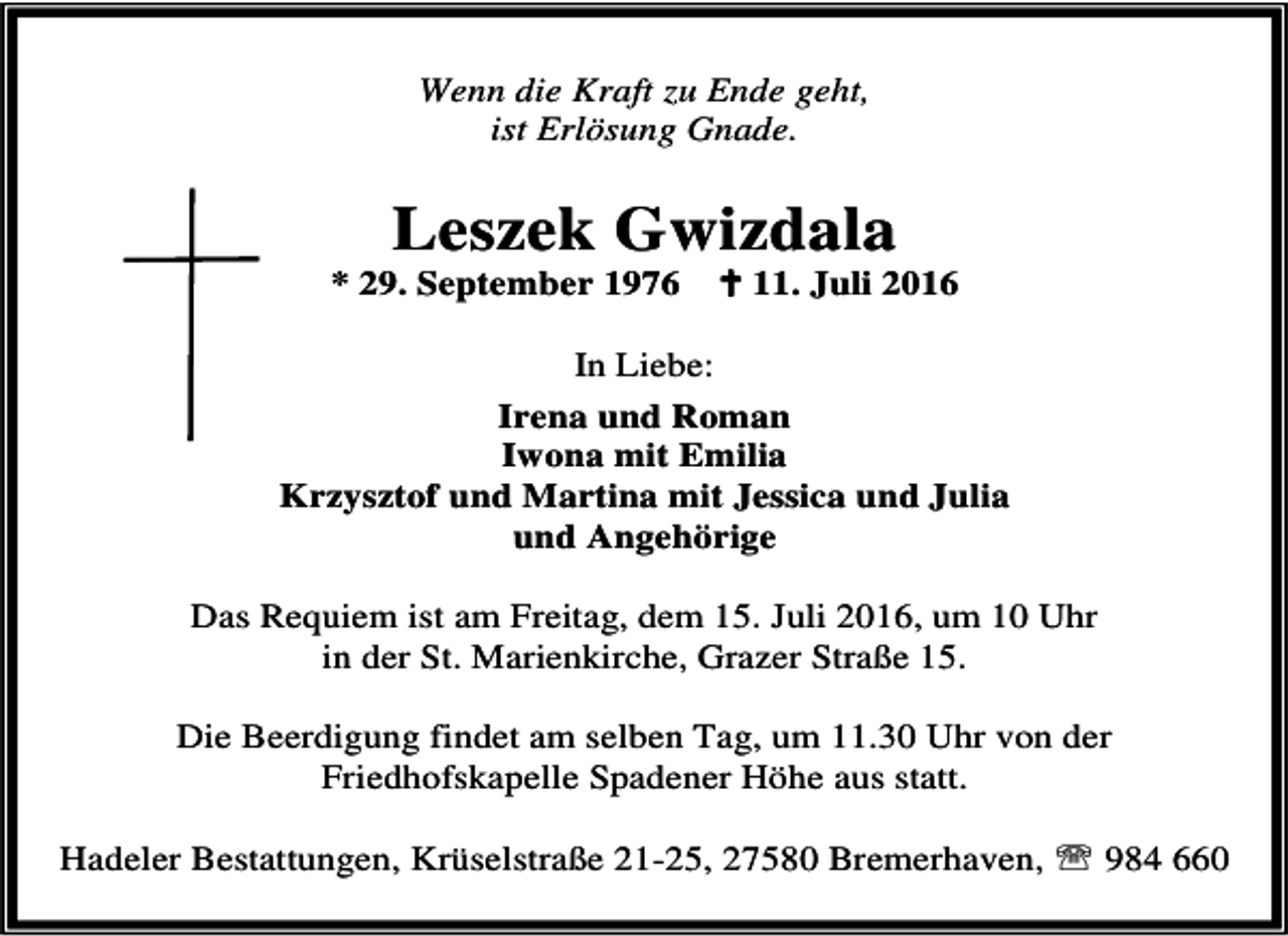 <p>Wenn die Kraft zu Ende geht,<br />ist Erlösung Gnade.</p><p>Leszek Gwizdala</p><p>* 29. September 1976</p><p>B 11. Juli 2016</p><p>In Liebe:<br />Irena und Roman<br />Iwona mit Emilia<br />Krzysztof und Martina mit Jessica und Julia<br />und Angehörige<br />Das Requiem ist am Freitag, dem 15. Juli 2016, um 10 Uhr<br />in der St. Marienkirche, Grazer Straße 15.<br />Die Beerdigung findet am selben Tag, um 11.30 Uhr von der<br />Friedhofskapelle Spadener Höhe aus statt.<br />Hadeler Bestattungen, Krüselstraße 21-25, 27580 Bremerhaven, ℡ 984 660</p>