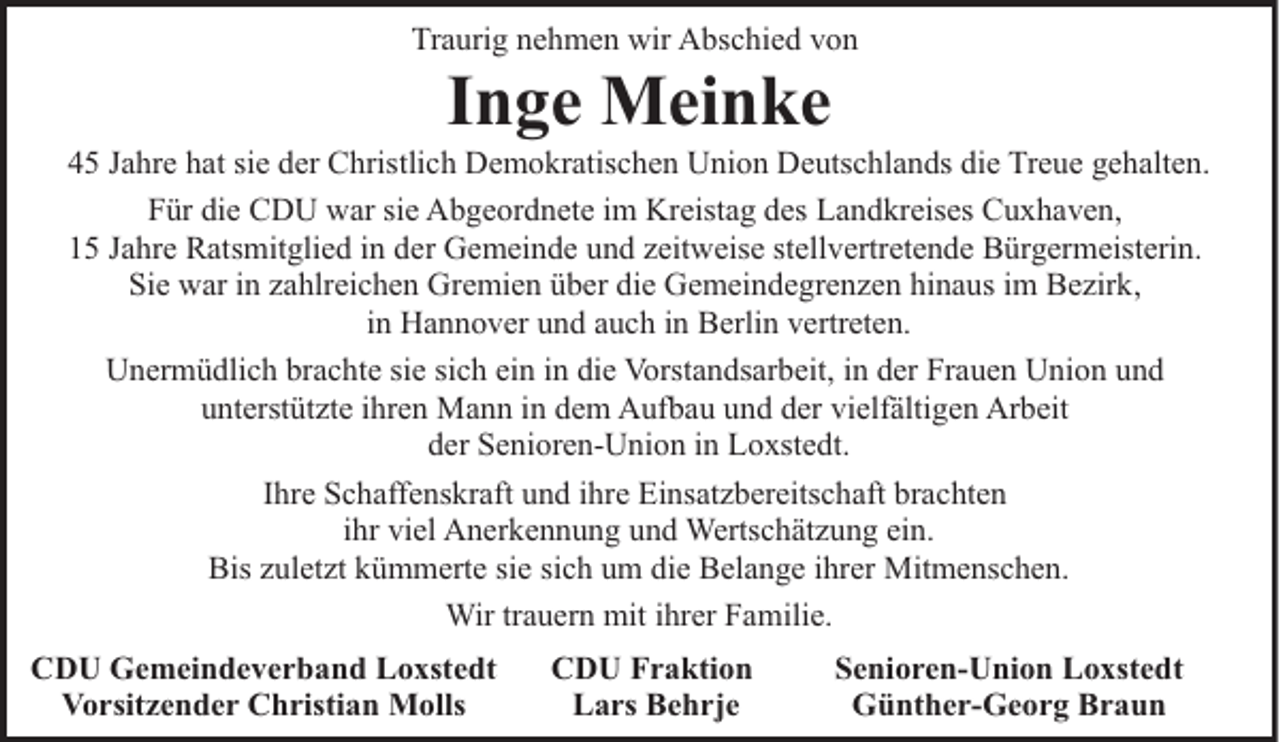 <p>Traurig nehmen wir Abschied von</p><p>Inge Meinke</p><p>45 Jahre hat sie der Christlich Demokratischen Union Deutschlands die Treue gehalten.<br />Für die CDU war sie Abgeordnete im Kreistag des Landkreises Cuxhaven,<br />15 Jahre Ratsmitglied in der Gemeinde und zeitweise stellvertretende Bürgermeisterin.<br />Sie war in zahlreichen Gremien über die Gemeindegrenzen hinaus im Bezirk,<br />in Hannover und auch in Berlin vertreten.<br />Unermüdlich brachte sie sich ein in die Vorstandsarbeit, in der Frauen Union und<br />unterstützte ihren Mann in dem Aufbau und der vielfältigen Arbeit<br />der Senioren-Union in Loxstedt.<br />Ihre Schaffenskraft und ihre Einsatzbereitschaft brachten<br />ihr viel Anerkennung und Wertschätzung ein.<br />Bis zuletzt kümmerte sie sich um die Belange ihrer Mitmenschen.<br />Wir trauern mit ihrer Familie.<br />CDU Gemeindeverband Loxstedt<br />Vorsitzender Christian Molls</p><p>CDU Fraktion<br />Lars Behrje</p><p>Senioren-Union Loxstedt<br />Günther-Georg Braun</p>