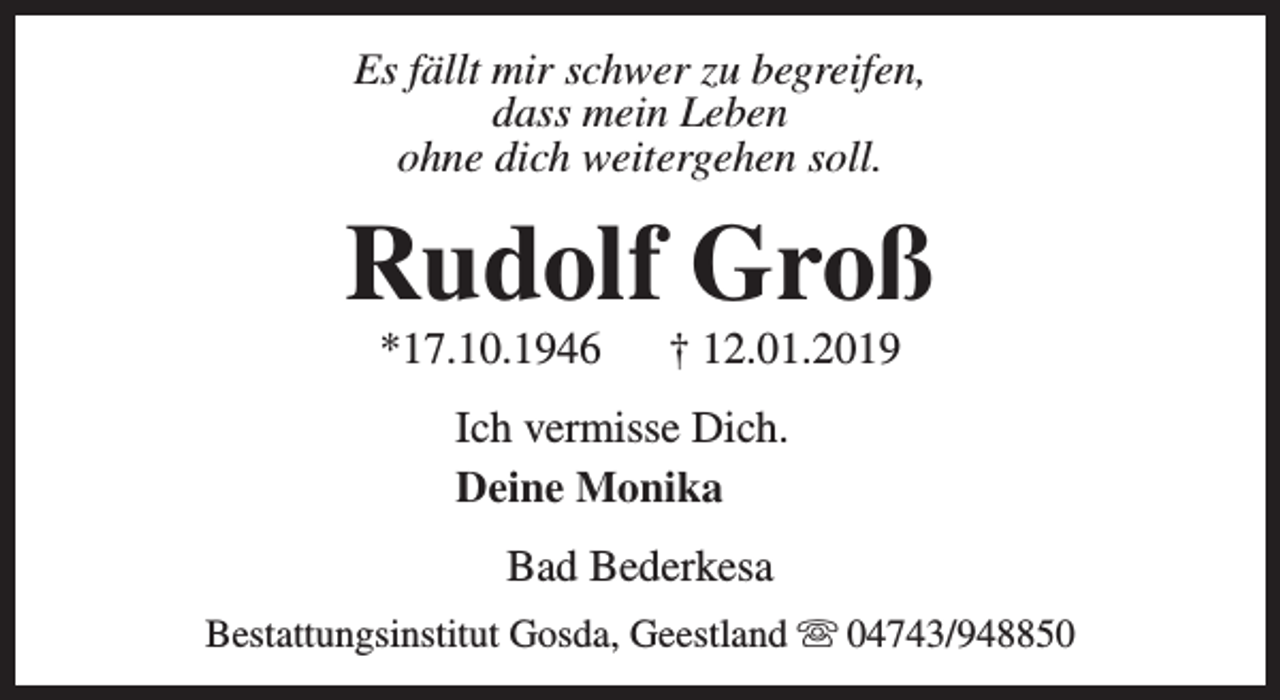 <p>Es fällt mir schwer zu begreifen,<br />dass mein Leben<br />ohne dich weitergehen soll.</p><p>Rudolf Groß<br />*17.10.1946</p><p>† 12.01.2019</p><p>Ich vermisse Dich.<br />Deine Monika<br />Bad Bederkesa<br />Bestattungsinstitut Gosda, Geestland s 04743/948850</p>