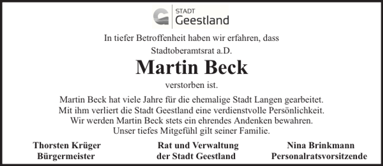 <p>In tiefer Betroffenheit haben wir erfahren, dass<br />Stadtoberamtsrat a.D.</p><p>Martin Beck<br />verstorben ist.</p><p>Martin Beck hat viele Jahre für die ehemalige Stadt Langen gearbeitet.<br />Mit ihm verliert die Stadt Geestland eine verdienstvolle Persönlichkeit.<br />Wir werden Martin Beck stets ein ehrendes Andenken bewahren.<br />Unser tiefes Mitgefühl gilt seiner Familie.<br />Thorsten Krüger<br />Bürgermeister</p><p>Rat und Verwaltung<br />der Stadt Geestland</p><p>Nina Brinkmann<br />Personalratsvorsitzende</p>