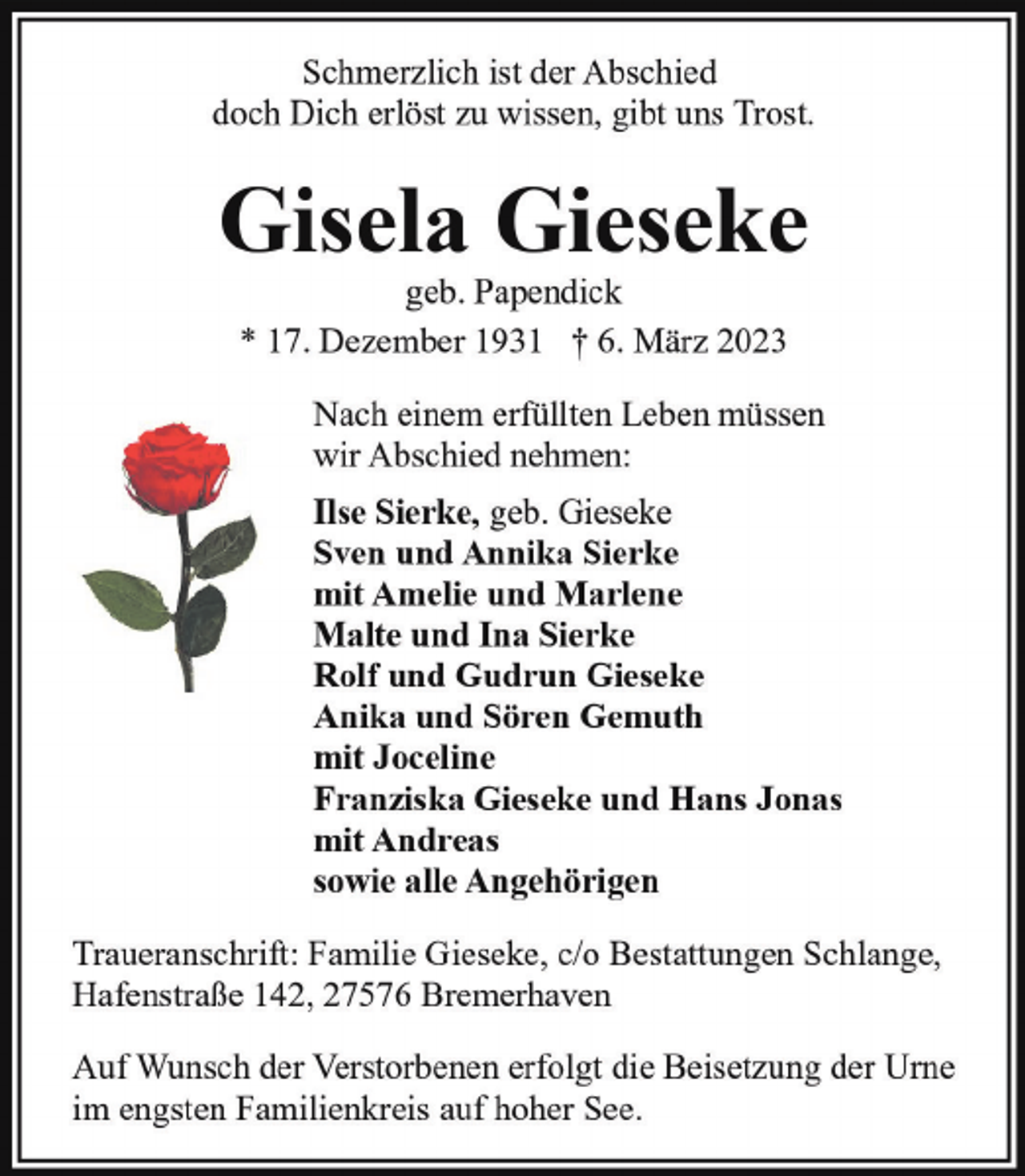 <p>Schmerzlich ist der Abschied<br />doch Dich erlöst zu wissen, gibt uns Trost.</p><p>Gisela Gieseke<br />geb. Papendick<br />* 17. Dezember 1931 † 6. März 2023</p><p>Nach einem erfüllten Leben müssen<br />wir Abschied nehmen:<br />Ilse Sierke, geb. Gieseke<br />Sven und Annika Sierke<br />mit Amelie und Marlene<br />Malte und Ina Sierke<br />Rolf und Gudrun Gieseke<br />Anika und Sören Gemuth<br />mit Joceline<br />Franziska Gieseke und Hans Jonas<br />mit Andreas<br />sowie alle Angehörigen<br />Traueranschrift: Familie Gieseke, c/o Bestattungen Schlange,<br />Hafenstraße 142, 27576 Bremerhaven<br />Auf Wunsch der Verstorbenen erfolgt die Beisetzung der Urne<br />im engsten Familienkreis auf hoher See.</p>