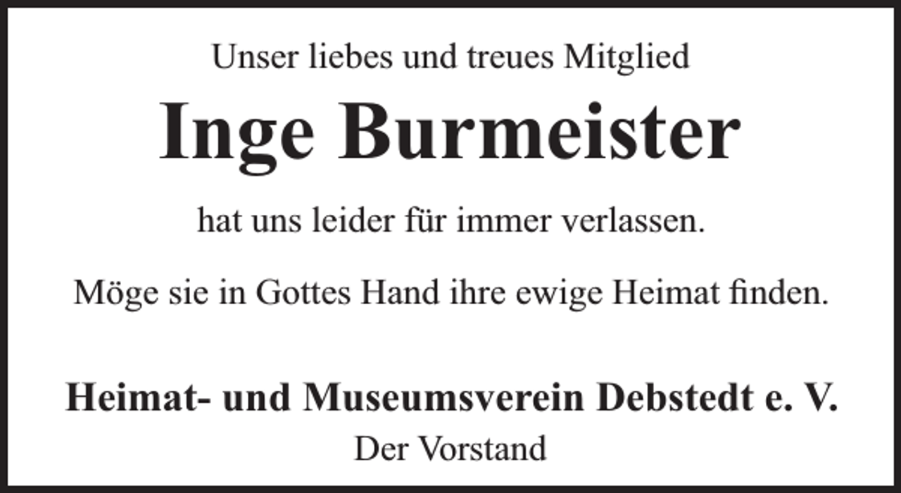 <p>Unser liebes und treues Mitglied</p><p>Inge Burmeister<br />hat uns leider für immer verlassen.<br />Möge sie in Gottes Hand ihre ewige Heimat ﬁnden.</p><p>Heimat- und Museumsverein Debstedt e. V.<br />Der Vorstand</p>