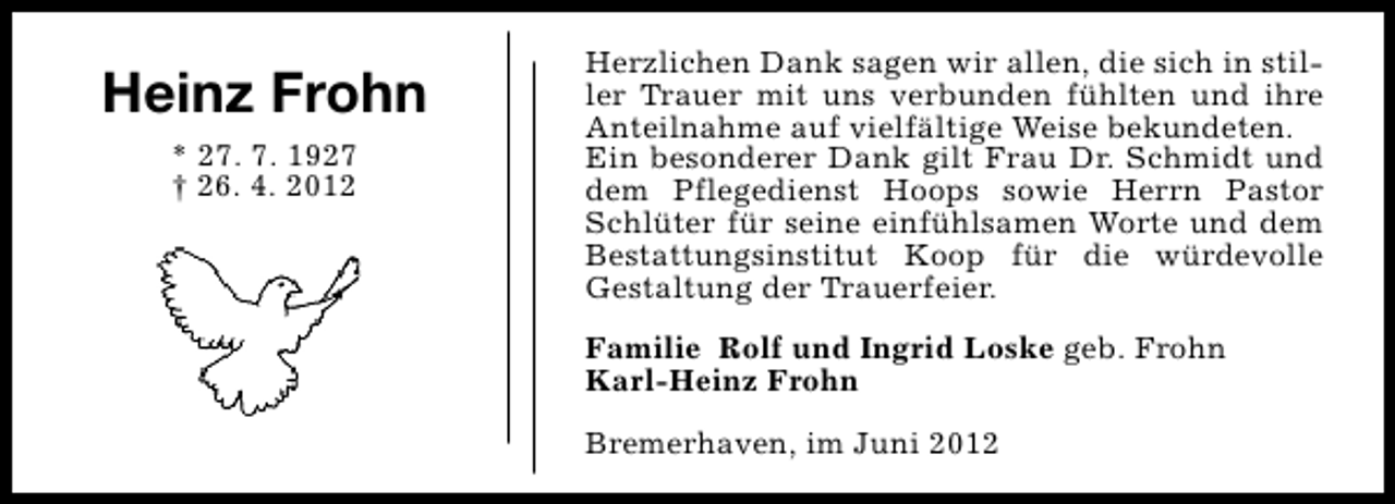 <p>Heinz Frohn<br />* 27. 7. 1927<br />† 26. 4. 2012</p><p>Herzlichen Dank sagen wir allen, die sich in stiller Trauer mit uns verbunden fühlten und ihre<br />Anteilnahme auf vielfältige Weise bekundeten.<br />Ein besonderer Dank gilt Frau Dr. Schmidt und<br />dem Pflegedienst Hoops sowie Herrn Pastor<br />Schlüter für seine einfühlsamen Worte und dem<br />Bestattungsinstitut Koop für die würdevolle<br />Gestaltung der Trauerfeier.<br />Familie Rolf und Ingrid Loske geb. Frohn<br />Karl-Heinz Frohn<br />Bremerhaven, im Juni 2012</p>