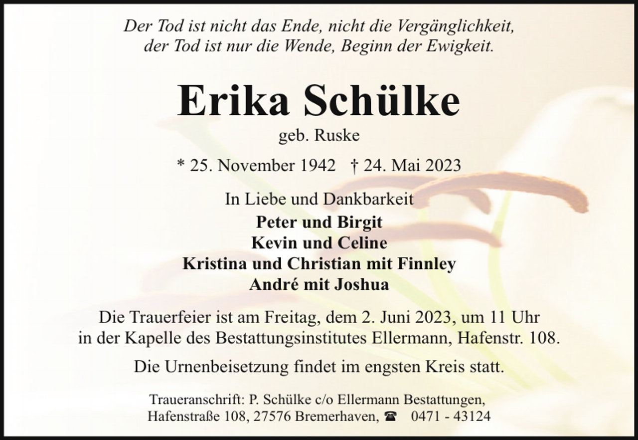 <p>Der Tod ist nicht das Ende, nicht die Vergänglichkeit,<br />der Tod ist nur die Wende, Beginn der Ewigkeit.</p><p>Erika Schülke<br />geb. Ruske</p><p>* 25. November 1942 † 24. Mai 2023<br />In Liebe und Dankbarkeit<br />Peter und Birgit<br />Kevin und Celine<br />Kristina und Christian mit Finnley<br />André mit Joshua<br />Die Trauerfeier ist am Freitag, dem 2. Juni 2023, um 11 Uhr<br />in der Kapelle des Bestattungsinstitutes Ellermann, Hafenstr. 108.<br />Die Urnenbeisetzung findet im engsten Kreis statt.<br />Traueranschrift: P. Schülke c/o Ellermann Bestattungen,<br />Hafenstraße 108, 27576 Bremerhaven, ( 0471 - 43124</p>