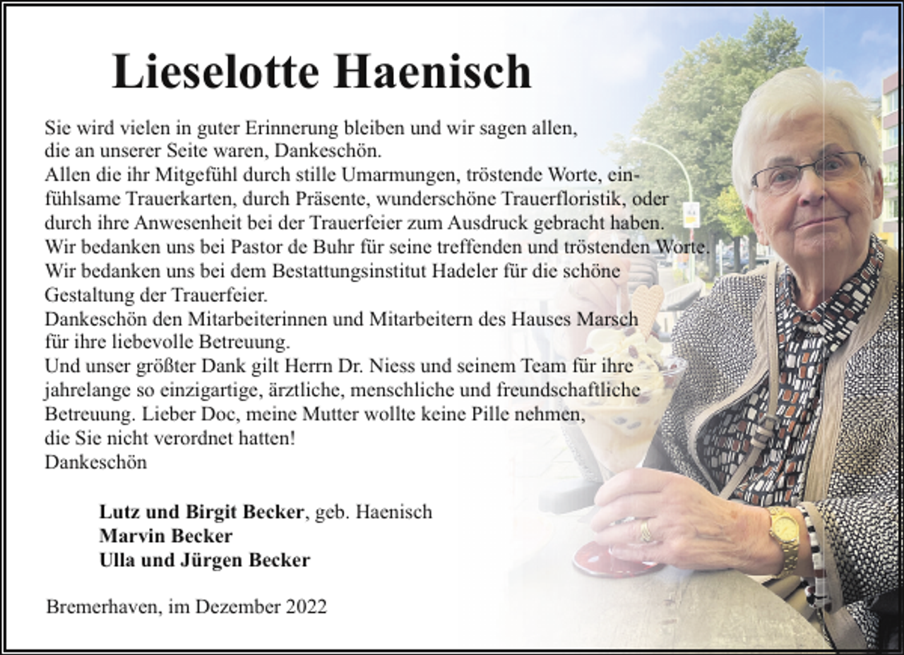 <p>Lieselotte Haenisch<br />Sie wird vielen in guter Erinnerung bleiben und wir sagen allen,<br />die an unserer Seite waren, Dankeschön.<br />Allen die ihr Mitgefühl durch stille Umarmungen, tröstende Worte, einfühlsame Trauerkarten, durch Präsente, wunderschöne Trauerfloristik, oder<br />durch ihre Anwesenheit bei der Trauerfeier zum Ausdruck gebracht haben.<br />Wir bedanken uns bei Pastor de Buhr für seine treffenden und tröstenden Worte.<br />Wir bedanken uns bei dem Bestattungsinstitut Hadeler für die schöne<br />Gestaltung der Trauerfeier.<br />Dankeschön den Mitarbeiterinnen und Mitarbeitern des Hauses Marsch<br />für ihre liebevolle Betreuung.<br />Und unser größter Dank gilt Herrn Dr. Niess und seinem Team für ihre<br />jahrelange so einzigartige, ärztliche, menschliche und freundschaftliche<br />Betreuung. Lieber Doc, meine Mutter wollte keine Pille nehmen,<br />die Sie nicht verordnet hatten!<br />Dankeschön<br />Lutz und Birgit Becker, geb. Haenisch<br />Marvin Becker<br />Ulla und Jürgen Becker<br />Bremerhaven, im Dezember 2022</p>