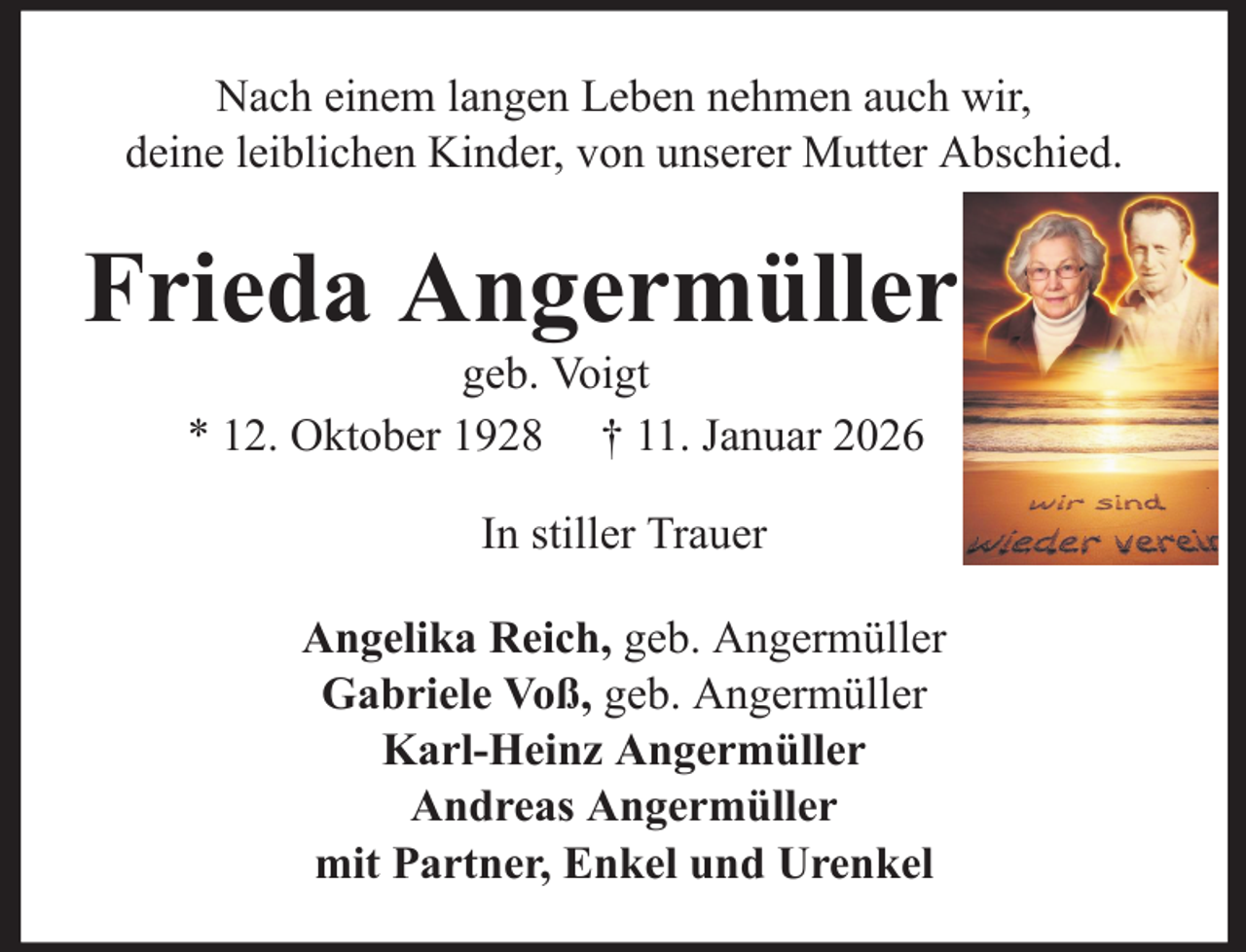<p>Nach einem langen Leben nehmen auch wir,<br />deine leiblichen Kinder, von unserer Mutter Abschied.</p><p>Frieda Angermüller<br />geb. Voigt<br />* 12. Oktober 1928 † 11. Januar 2026<br />In stiller Trauer<br />Angelika Reich, geb. Angermüller<br />Gabriele Voß, geb. Angermüller<br />Karl-Heinz Angermüller<br />Andreas Angermüller<br />mit Partner, Enkel und Urenkel</p>