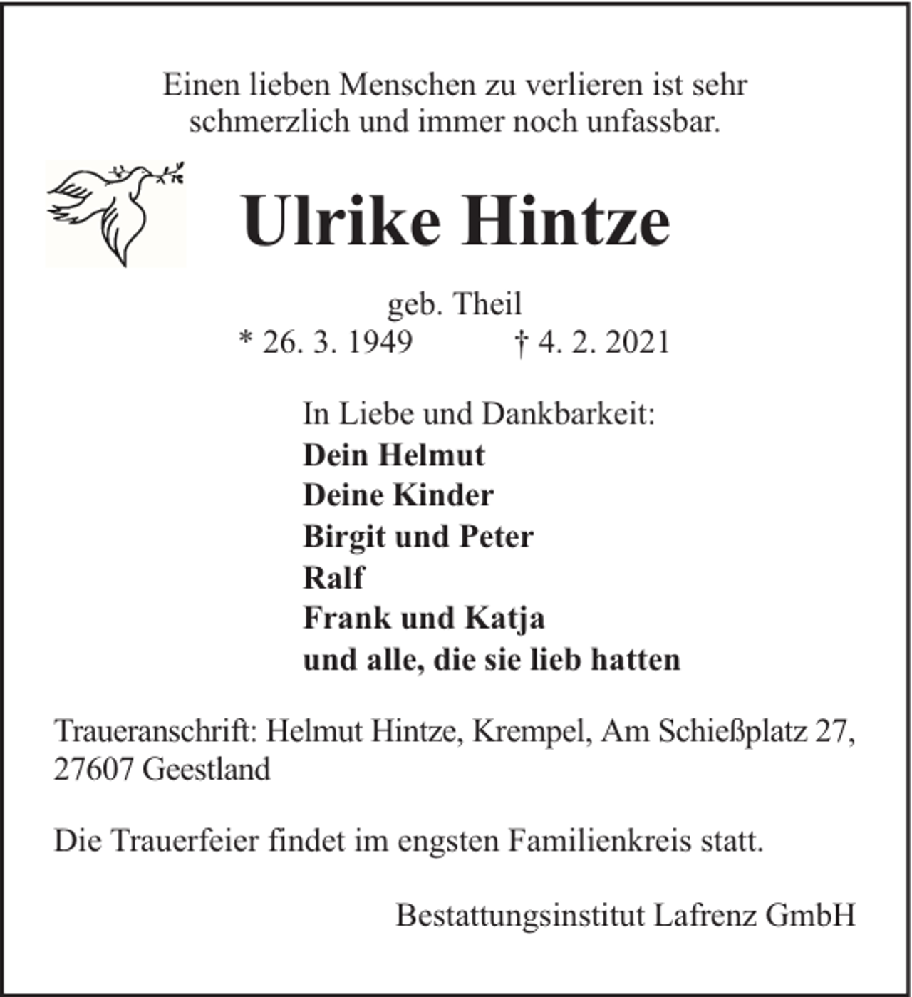 <p>Einen lieben Menschen zu verlieren ist sehr<br />schmerzlich und immer noch unfassbar.</p><p>Ulrike Hintze<br />geb. Theil<br />* 26. 3. 1949<br />† 4. 2. 2021<br />In Liebe und Dankbarkeit:<br />Dein Helmut<br />Deine Kinder<br />Birgit und Peter<br />Ralf<br />Frank und Katja<br />und alle, die sie lieb hatten<br />Traueranschrift: Helmut Hintze, Krempel, Am Schießplatz 27,<br />27607 Geestland<br />Die Trauerfeier findet im engsten Familienkreis statt.<br />Bestattungsinstitut Lafrenz GmbH</p>