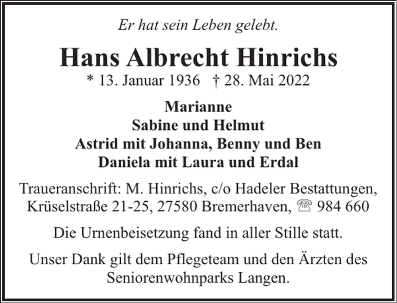 <p>Er hat sein Leben gelebt.</p><p>Hans Albrecht Hinrichs<br />* 13. Januar 1936 † 28. Mai 2022</p><p>Marianne<br />Sabine und Helmut<br />Astrid mit Johanna, Benny und Ben<br />Daniela mit Laura und Erdal<br />Traueranschrift: M. Hinrichs, c/o Hadeler Bestattungen,<br />Krüselstraße 21-25, 27580 Bremerhaven, ' 984 660<br />Die Urnenbeisetzung fand in aller Stille statt.<br />Unser Dank gilt dem Pflegeteam und den Ärzten des<br />Seniorenwohnparks Langen.</p>