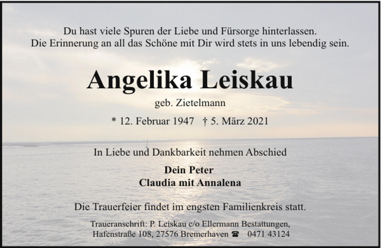 <p>Du hast viele Spuren der Liebe und Fürsorge hinterlassen.<br />Die Erinnerung an all das Schöne mit Dir wird stets in uns lebendig sein.</p><p>Angelika Leiskau<br />geb. Zietelmann</p><p>* 12. Februar 1947 † 5. März 2021<br />In Liebe und Dankbarkeit nehmen Abschied<br />Dein Peter<br />Claudia mit Annalena<br />Die Trauerfeier findet im engsten Familienkreis statt.<br />Traueranschrift: P. Leiskau c/o Ellermann Bestattungen,<br />Hafenstraße 108, 27576 Bremerhaven ( 0471 43124</p>