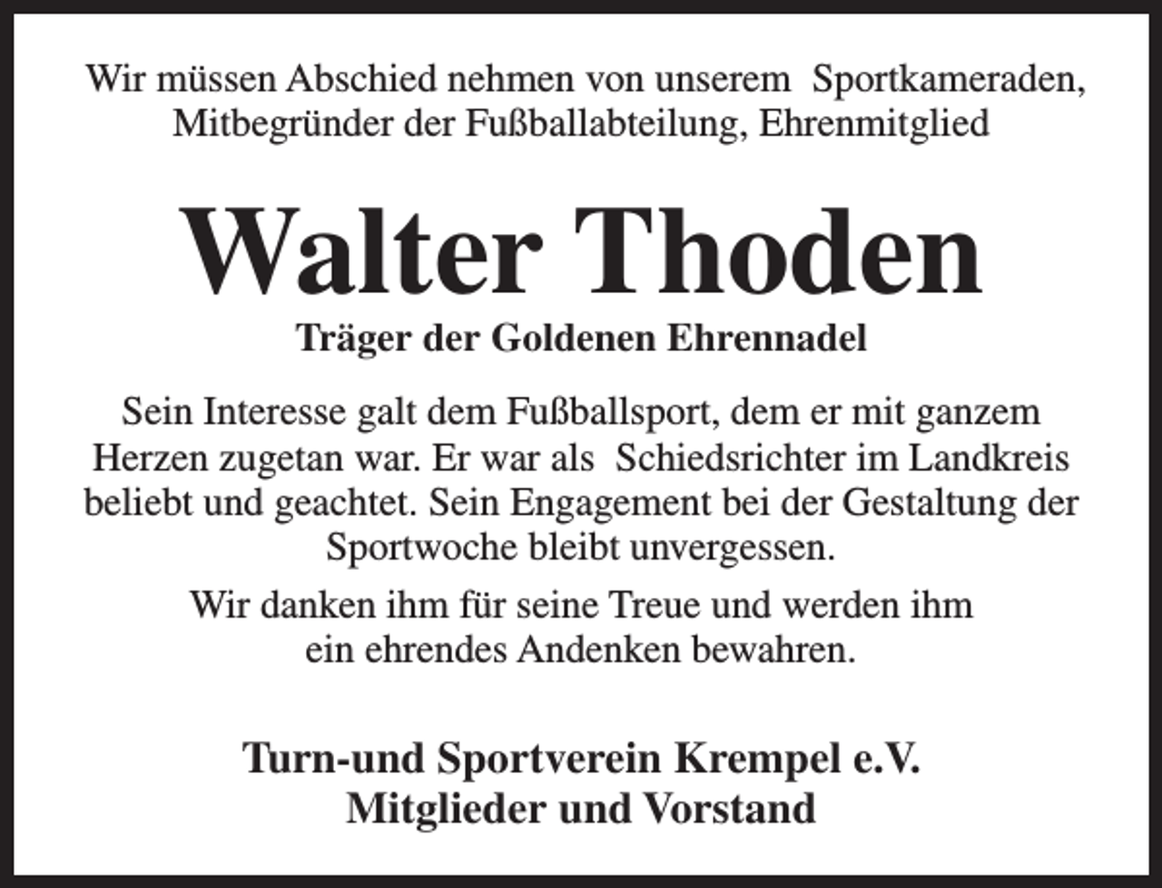 <p>Wir müssen Abschied nehmen von unserem Sportkameraden,<br />Mitbegründer der Fußballabteilung, Ehrenmitglied</p><p>Walter Thoden<br />Träger der Goldenen Ehrennadel</p><p>Sein Interesse galt dem Fußballsport, dem er mit ganzem<br />Herzen zugetan war. Er war als Schiedsrichter im Landkreis<br />beliebt und geachtet. Sein Engagement bei der Gestaltung der<br />Sportwoche bleibt unvergessen.<br />Wir danken ihm für seine Treue und werden ihm<br />ein ehrendes Andenken bewahren.</p><p>Turn-und Sportverein Krempel e.V.<br />Mitglieder und Vorstand</p>
