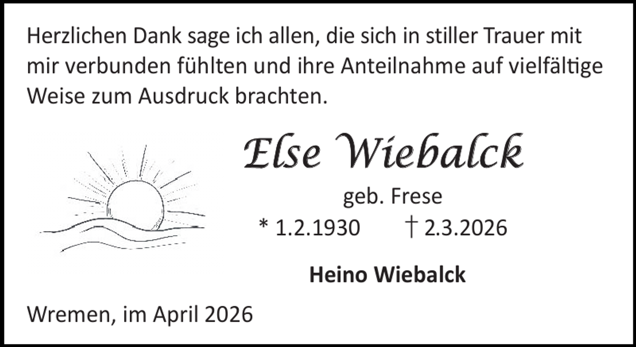 <p>Herzlichen Dank sage ich allen, die sich in stiller Trauer mit<br />mir verbunden fühlten und ihre Anteilnahme auf vielfäl ge<br />Weise zum Ausdruck brachten.</p>
<p>Else Wiebalck<br />geb. Frese<br />* 1.2.1930<br />† 2.3.2026<br />Heino Wiebalck<br />Wremen, im April 2026</p>