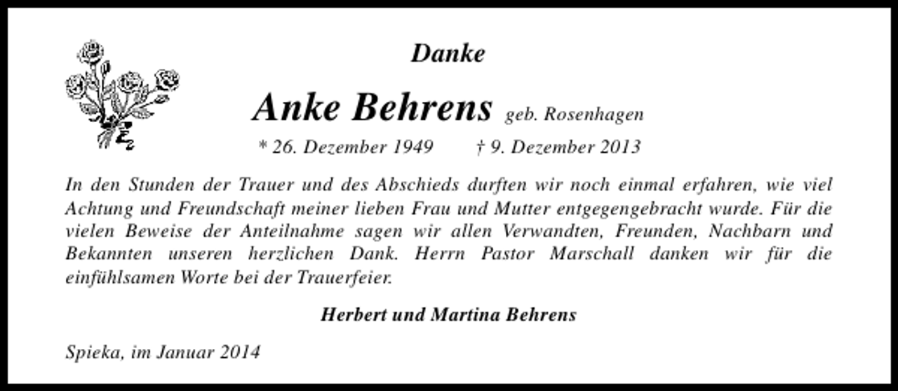 <p>Danke</p><p>Anke Behrens geb. Rosenhagen<br />* 26. Dezember 1949</p><p>† 9. Dezember 2013</p><p>In den Stunden der Trauer und des Abschieds durften wir noch einmal erfahren, wie viel<br />Achtung und Freundschaft meiner lieben Frau und Mutter entgegengebracht wurde. Für die<br />vielen Beweise der Anteilnahme sagen wir allen Verwandten, Freunden, Nachbarn und<br />Bekannten unseren herzlichen Dank. Herrn Pastor Marschall danken wir für die<br />einfühlsamen Worte bei der Trauerfeier.<br />Herbert und Martina Behrens<br />Spieka, im Januar 2014</p>